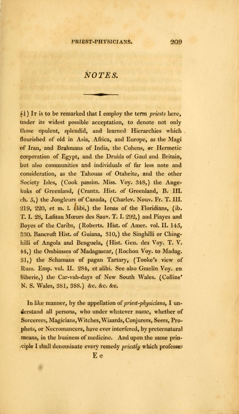 NOTES. f 1) It is to be remarked that I employ the term priests here, tinder its widest possible acceptation, to denote not only those opulent, splendid, and learned Hierarchies which flourished of old in Asia, Africa, and Europe, as the Magi of Iran, and Brahmans of India, the Cohens, ©r Hermetic corporation of Egypt, and the Druids of Gaul and Britain, but also communities and individuals of far less note and consideration, as the Tahouas of Otaheite, and the other Society Isles, (Cook passim. Miss. Voy. 348,) the Ange* koks of Greenland, (Crantz. Hist, of Greenland, B. III. ch. 5,) the Jongleurs of Canada, (Charlev* Nouv. Fr. T. III. 219, 220, et m. 1. ^libi,) the lonas of the Floridians, (ib. T. I. 28, Lafitau Mceurs des Sauv. T. I. 292,) and Piayes and Boyes of the Caribs, (Roberts. Hist, of Amer. vol. II. 145, S30. Bancroft Hist, of Guiana, 310,) the SinghiUi or Ching- hilli of Angola anxi Benguela, (Hist. Gen. des Voy. T. V. 44,) the Ombiasses of Madagascar, (Rochon Voy. to Madag. 31,) the Schamans of pagan Tartary, (Tooke's view of Russ. Emp. vol. II. 284, et aUbi. See also Gmelin Voy. en Siberie,) the Car-vah-days of New South Wales. (Collins' N. S. Wales, 381, 388.) &e. &c. &g. In like manner, by the appellation o^priest-physicians, I un- derstand all persons, who under whatever name, whether of Sorcerers, Magicians, Witches, Wizards, Conjurers, Seers, Pro- phets, or Necromancers, have ever interfered, by preternatural means, in the business of medicine. And upon the same prin- .ciple I shall denominate every remedy jiriestly which professas Ee