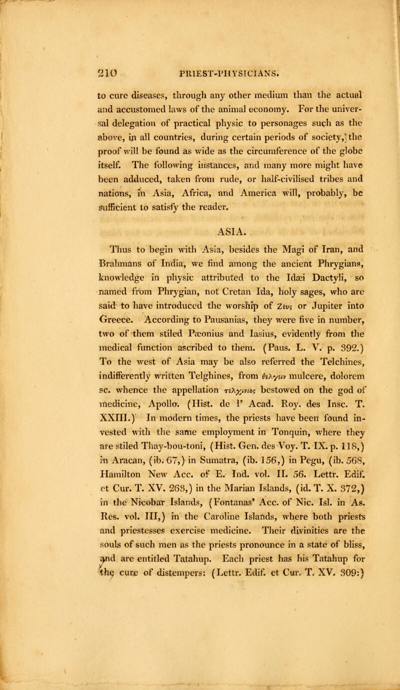 to cure diseases, through any other medium than the actutd and accustomed laws of the animal economy. For the univer- j^al delegation of practical physic to personages such as the above, in all countries, during certain periods of socicty,Uhe proof will be found as wide as the circumference of the globe itself. The following instances, and many more might have been adduced, taken from rude, or half-civilised tribes and nations, iii Asia, Africa, and America will, probably, be sufficient to satisfy the reader. ASIA. Thus to begin with Asia, besides the Magi of Iran, and Brahmans of India, we find among the ancient Phrygians, knowledge in physic attributed to the Idaei Dactyli, so named from Phrygian, not Cretan Ida, holy sages, who are said to have introduced the worship of Zsv? or Jupiter into Greece. According to Pausanias, they were five in number, two of them stiled Pa^onius and lasius, evidently fi-om the medical function ascribed to them. (Paus. L. V. p. 392.) To the west of Asia may be also referred the Telchines, indifferently written Telghines, from hxysiv mulcere, dolorem sc. whence the appellation TiX^ivto? bestowed on the god of medicine, Apollo. (Hist, de V Acad. Roy. des Insc. T. XXIII.) In modern times, the priests have been found in- vested with the same employment in Tonquin, where they are stiled Thay-bou-toni, (Hist. Gen. des Voy. T. IX. p. 118,) in Aracan, (ib. 67,) in Sumatra, (ib. 156,) in Pegu, (ib. 568, Hamilton New Ace. of E. Ind. vol. II. 56. Lettr. Edif. et Cur. T. XV. 263,) in the Marian Islands, (id. T. X. 372,) in the Nicobar Islands, (Fontanas* Ace. of Nic. Isl. in As. Res. vol. Ill,) in the Caroline Islands, where both priests and priestesses exercise medicine. Their divinities are the souls of such men as the priests pronounce in a state of bliss, ^d are entitled Tatahup. Each priest has his Tatahup for th^ cui:e of distempers: (Lettr. Edif. et Cur. T. XV. 309:)