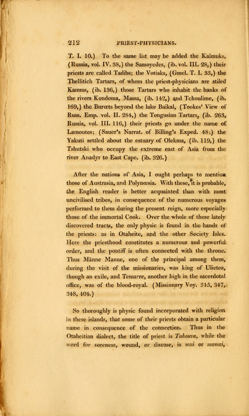 T. I. 10.) To the same list may be added the Kahnuks, (Russia, vol. IV. 38,) the Samoyedes, (ib. vol. III. 28,) their priests are called Tadibs; the Votiaks, (Gmel. T. I. 33,) the Thellitich Tartars, of whom the priest-physicians are stiled Kamms, (ib. 136,) those Tartars who inhabit the banks of the rivers Kondoma, Massa, (ib. 142,) and Tchoulime, (ib. 169,) the BurcEts beyond the lake Baikal, (Tookes' View of Russ. Emp. vol. II. 284-,) the Tongusian Tartars, (ib. 263, Russia, vol. III. 116,) their priests go under the name of Lamoutes; (Sauer's Narrat. of Billing's Exped. 48;) the Yakuti settled about the estuary of Olekma, (ib. 119,) the Tshutski who occupy the extreme east of Asia from the river Anadyr to East Cape. (ib. 326.) After the nations of Asia, I ought perhaps to mentioft those of Austrasia, and Polyncesia. With these, it is probable, the English reader is better acquainted than with most uncivilised tribes, in consequence of the numerous voyages performed to them during the present reign, more especially those of the immortal Cook. Over the whole of these lately discovered tracte, the only physic is found in the hands of the priests: as in Otaheite, apd the other Society Isles. Here the priesthood constitutes a numerous and powerful order, and the pontiff is often connected with the throne. Thus Manne Manne, one of the principal among them, during the visit of the missionaries, was king of Ulietea, though an exile, and Temarre, another high in the sacerdotal office, was of the blood-royal. (Missionary Voy. 315, 347, 348, 404.) So thoroughly is physic found incorporated with religion in these islands, that some of their priests obtain a particular name in consequence of the connection. Thus in the Otaheitian dialect, the title of priest is Tahouva, while the word for soreness, wound, or disease, is vud or mamai.