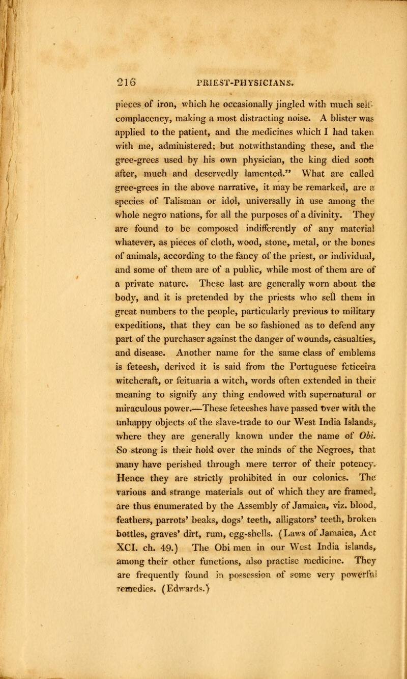 pieces of iron, which he occasionally jingled with much seli- complacency, making a most distracting noise. A blister was applied to the patient, and the medicines which I had taken with me, administered; but notwithstanding these, and the gree-grees used by his own physician, the king died soofti after, much and deservedly lamented.^' What are called gree-grees in the above narrative, it may be remarked, are a species of Talisman or idol, universally iri use among the whole negro nations, for all the purposes of a divinity. They are found to be composed indifferently of any material whatever, as pieces of cloth, wood, stone, metal, or the bones of animals, according to the fancy of the priest, or individual, and some of them are of a public, while most of them are of a private nature. These last are generally worn about the body, and it is pretended by the priests who sell them in great numbers to the people, particularly previous to military expeditions, that they can be so fashioned as to defend any part of the purchaser against the danger of wounds, casualties, and disease. Another name for the same class of emblems is feteesh, derived it is said from the Portuguese feticeira witchcraft, or feituaria a witch, words often extended in their meaning to signify any thing endowed with supernatural or miraculous power.—These feteeshes have passed t)ver witli the unhappy objects of the slave-trade to oui* West India Islands, where they are generally known under the name of Obi. So strong is their hold over the minds of the Negroes, that many have perished through mere terror of their potency. Hence they are strictly prohibited in our colonies. The various and strange materials out of which they are framed, are thus enumerated by the Assembly of Jamaica, viz. blood, feathers, parrots' beaks, dogs' teeth, alligators' teeth, broken bottles, graves' dirt, rum, egg-shells. (Laws of Jamaica, Act XCI. ch. 49.) The Obi men in our West India islands, among their other functions, also practise medicine. They are frequently found in possession of some very powerful rexnedies. (Edwards.)