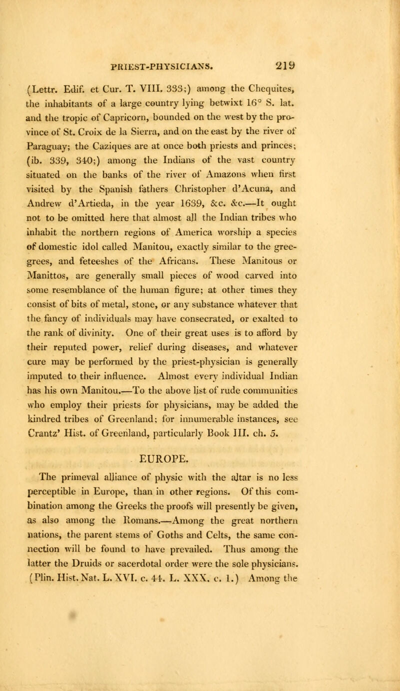 (Lettr. Edlf. et Cur. T. VIII. 333;) among the Chequites, the inhabitants of a large country lying betwixt 16° S. lat. and the tropic of Capricorn, bounded on the west by the pro- vince of St. Croix de la Sierra, and on the east by the river of Paraguay; the Caziques are at once both priests and princes; (ib. 339, 340;) among the Indians of the vast country situated on the banks of the river of Amazons when first visited by the Spanish fathers Christopher d'Acuna, and Andrew d'Artieda, in the year 1639, &c. &c.—It ought not to be omitted here that almost all the Indian tribes who inhabit the northern regions of America worship a species of domestic idol called Manitou, exactly similar to the gree- grees, and feteeshes of the Africans. These Manitous or Manittos, are generally small pieces of wood carved into some resemblance of the human figure; at other times they consist of bits of metal, stone, or any substance whatever that the fancy of individuals may have consecrated, or exalted to the rank of divinity. One of their great uses is to afford by their reputed power, relief during diseases, and whatever cure may be performed by the priest-physician is generally imputed to their influence. Almost every individual Indian has his own Manitou.—To the above list of rude communities who employ their priests for physicians, may be added the kindred tribes of Greenland; for innumerable instances, see Crantz' Hist, of Greenland, particularly Book III. ch. 5. EUROPE. The primeval alliance of physic with the ajtar is no less perceptible in Europe, than in other regions. Of this com- bination among the Greeks the proofs will presently be given, as also among the Piomans.—rAmong the great northern nations, the parent stems of Goths and Celts, the same con- nection Avill be found to have prevailed. Thus among the latter the Druids or sacerdotal order were the sole physicians. (Plin. Hist. Nat. L. XVI. c. 41-. L. XXX. c. 1.) Among tlie