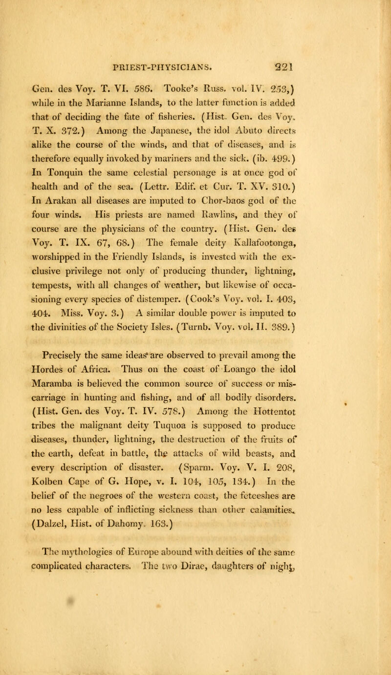 Gen. des Voy. T. VI. 586. Tooke's Russ. vol. IV. 253,) while in the Marianne Islands, to the latter function is added that of deciding the fate of fisheries. (Hist. Gen. des Voy. T. X. 372.) Among the Japanese, the idol Abuto directs alike the course of the winds, and that of diseases, and is therefore equally invoked by manners and the sick. (ib. 499.) In Tonquin the same celestial personage is at once god of health and of the sea. (Lettr. Edif. et Cur. T. XV. 310.) In Arakan all diseases are imputed to Chor-baos god of the four winds. His priests are named Rawlins, and they of course are the physicians of the country. (Hist. Gen. des Voy. T. IX. 67, 68.) The female deity Kallafootonga, worshipped in the Friendly Islands, is invested with the ex- clusive privilege not only of producing thunder, lightning, tempests, with all changes of weather, but likewise of occa- sioning every species of distemper. (Cook's Voy. vol. I. 403, 404. Miss. Voy. 3.) A similar double power is imputed to the divinities of the Society Isles. (Turnb. Voy. vol. II. 389.) Precisely the same ideas' are observed to prevail among the Hordes of Africa. Thus on the coast of Loango the idol Maramba is believed the common source of success or mis- carriage in hunting and fishing, and of all bodily disorders. (Hist. Gen. des Voy. T. IV. 578.) Among the Hottentot tribes the malignant deity Tuquoa is supposed to produce diseases, thunder, lightning, the destruction of the fruits of the earth, defeat in battle, tli^ attacks of wild beasts, and every description of disaster. (Sparm. Voy. V. I. 208, Kolben Cape of G. Hope, v. I. 104, 105, 134.) In the belief of the negroes of the western coast, the feteeshes are no less capable of inflicting sickness than otiier calamities^ (Dalzel, Hist, of Dahomy, 163.) The mythologies of Europe abound with deities of the same complicated characters. The two Dirae, daughters of nighj,