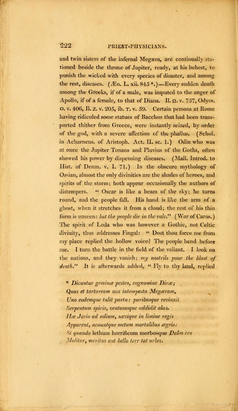 and twin sisters of the infernal Megaera, are continually sta- tioned beside the throne of Jupiter, ready, at his behest, to punish the wicked with every species of disaster, and among the rest, diseases, (^n. L. xii. S-iS *.)—Every sudden death among the Greeks, if of a male, was imputed to the anger of Apollo, if of a female, to that of Diana. II. n. v. 757, Odyss. O. V. 406, II. Z. V. 205, ib. T. v. 59. Certain persons at Rome having ridiculed some statues of Bacchus that had been trans- ported thither from Greece, were instantly seized, by order of the god, with a severe affection of th« phallus. (Schol. in Acharnens. of Aristoph. Act. II. sc. 1.) Odin who was at once the Jupiter Tonans and Pluvius of the Goths, often showed his power by dispensing diseases. (Mall. Introd. to Hist, of Denm. v. I. 71.) In the obscure mythology of Ossian, almost the only divinities are the shades of heroes, and spirits of the storm; both appear occasionally the authors of distempers,  Oscar is like a beam of the sky; he turns round, and the people fall. His hand is like the arm of a ghost, when it stretches it from a cloud; the rest of his thin form is unseen: hut the people die in the vale.'' (War of Caros.) The spirit of Loda who was however a Gothic, not Celtic divinity, thus addresses Fingal: *' Dost thou force me from my place replied the hollow voice? The people bend before me. I turn the battle in the field of the valiant. I look on the nations, and they vanish; m^ nostrils pour the blast of death. It is afterwards added,  Fly to thy land, replied * Dicuntur gemince pestes, cognomne Dint; Quas et tartaream nox inte>vpesta Megcerani, Uno eodemque tulit partu: paribnsque revinxit Serpentum spiris, ventosasque addidit alas, HcB Jovis ad solium, scevique in limine regis Apparent, aciiuntquc metitm mortalibus cegris: S/ quando lethum horrificum morbosque Detim rev Moiitur, meritas aut hello tcrr tat urbes.