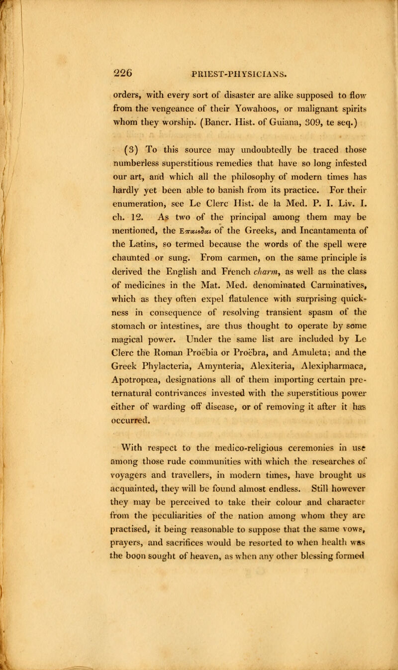 orders, with every sort of disaster are alike supposed to flow from the vengeance of their Yowahoos, or mahgnant spirits whom they worship. (Bancr. Hist, of Guiana, 309, te seq.) (3) To this source may undoubtedly be traced those numberless superstitious i-emedies that have so long infested our art, and which all the philosophy of modern times has hardly yet been able to banish from its practice. For their enumeration, see Le Clerc Hist, de la Med. P. I. Liv. I. ch. 12. As two of the principal among them may be mentioned, the E7r«<9^«< of the Greeks, and Incantamenta of the Latins, so termed because the words of the spell were chaunted or sung. From carmen, on the same principle is derived the English and French c//anw, as well as the class of medicines in the Mat. Med. denominated Carminatives, which as they often expel flatulence with surprising quick- ness in consequence of resolving transient spasm of the stomach or intestines, are thus thought to operate by some magical power. Under the same list are included by Le Clerc the Roman Proebia or Proebra, and Amuleta; and the Greek Phylacteria, Amynteria, Alexiteria, Alexipharmaca, Apotropoea, designations all of them importing certain pre- ternatural contrivances invested with the superstitious power either of warding off disease, or of removing it after it ha's occurred. With respect to the medico-religious ceremonies in use among those rude conuiiunities with which the researches of voyagers and travellers, in modern times, have brought us acquainted, they will be found almost endless. Still however they may be perceived to take their colour and character from the peculiarities of the nation among whom they are practised, it being reasonable to suppose that the same vows, prayers, and sacrifices would be resorted to when health was the boon sought of heaven, as when any other blessing formed