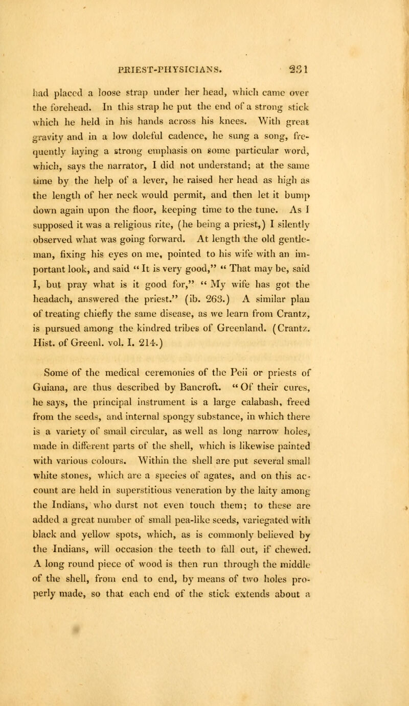 had placed a loose strap under her head, which came over the forehead. In this strap he put the end of a strong stick which he held in his hands across his knees. With great gravity and in a low doleful cadence, he sung a song, fre- quently laying a strong emphasis on some particular word, which, says the narrator, I did not understand; at the same feime by the help of a lever, he raised her head as high as the length of her neck v-^ould permit, and then let it bump down again upon the floor, keeping time to the tune. As I supposed it was a religious rite, (he being a priest,) I silently observed what was going forward. At length the old gentle- man, fixing his eyes on me, pointed to his wife with an im- portant look, and said  It is very good,  That may be, said I, but pray what is it good for,  My wife has got the headach, answered the priest. (ib. 263.) A similar plau of treating chiefly the same disease, as we learn from Crantz, is pursued among the kindred tribes of Greenland. (Crantz. Hist, of Greenl. vol. I. 214.) Some of the medical ceremonies of the Peii or priests of Guiana, are thus described by Bancroft.  Of their cures, he says, the principal instrument is a large calabash, freed from the seeds, and internal spongy substance, in which there is a variety of small circular, as well as long narrow holes, made in different parts of the shell, which is likewise painted with various colours. Within the shell are put several small white stones, which are a species of agates, and on this ac- count are held in superstitious veneration by the laity among the Indians, who durst not even touch them; to these are added a great number of small pea-like seeds, variegated with black and yellow spots, which, as is commonly believed by the Indians, will occasion the teeth to flill out, if chewed, A long round piece of wood is then run through the middle of the shell, from end to end, by means of two holes pro- perly made, so that each end of the stick extends about a