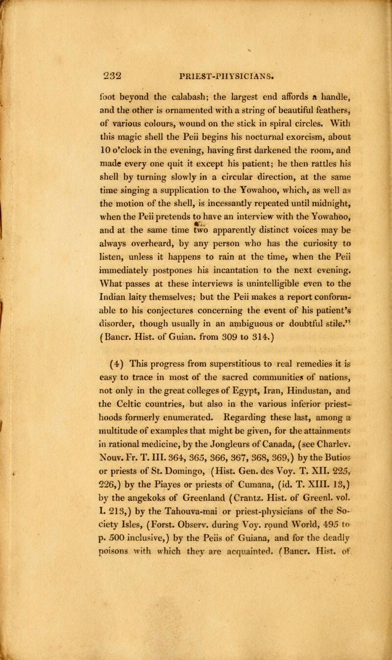 toot beyond the calabash; tlie largest end affords a handle, and the other is ornamented with a string of beautiful feathers, of various colours, Avound on the stick in spiral circles. With this magic shell the Peii begins his nocturnal exorcism, about 10 o'clock in the evening, having first darkened the room, and made every one quit it except his patient; he then rattles his shell by turning slowly in a circular direction, at the same time singing a supplication to the Yowahoo, which, as well as the motion of the shell, is incessantly repeated until midnight, when the Peii pretends to have an interview with the Yowahoo, and at the same time two apparently distinct voices may be always overheard, by any person who has the curiosity to listen, unless it happens to rain at the time, when the Peii immediately postpones his incantation to the next evening. What passes at these interviews is unintelligible even to the Indian laity themselves; but the Peii makes a report conform- able to his conjectures concerning the event of his patient*s disorder, though usually in an ambiguous or doubtful stile. (Bancr. Hist, of Guian. from 309 to 314.) (4) This progress from superstitious to real remedies it is easy to trace in most of the sacred communities of nations, not only in the great colleges of Egypt, Iran, Hindustan, and the Celtic countries, but also in the various inferior priest- hoods formerly enumerated. Regarding these last, among a multitude of examples that might be given, for the attainments in rational medicine, by the Jongleurs of Canada, (see Charlev. Nouv. Fr. T. III. 364, 365, 366, 367, 368, 369,) by the Butios or priests of St. Domingo, (Hist. Gen. des Voy. T. XII. 225, 226,) by the Piayes or priests of Cumana, (id. T. XIII. 13,) by the angekoks of Greenland (Crantz. Hist, of Greenl. vol. I. 213,) by the Tahouva-mai or priest-physicians of the So- ciety Isles, (Forst. Observ. during Vo)% rpund World, 495 to p. 500 inclusive,) by the Peiis of Guiana, and for the deadl}^ poisons with which they are acquainted. (Bancr. Hist, of