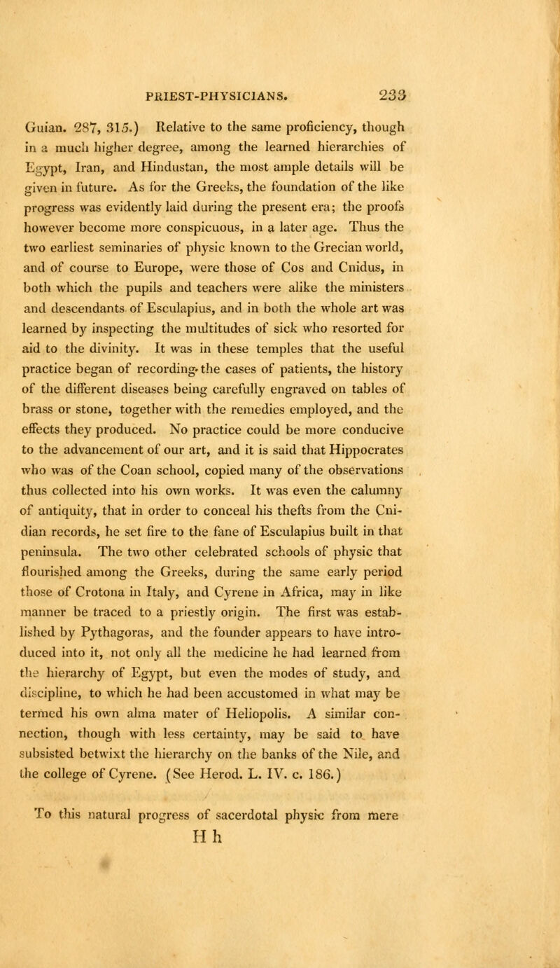 Guian. 287, 315.) Relative to the same proficiency, though in a much higher degree, among the learned hierarchies of Egypt, Iran, and Hindustan, the most ample details will be given in future. As for the Greeks, the foundation of the like progress was evidently laid duiing the present era; the proofs however become more conspicuous, in a later age. Thus the two earliest seminaries of physic known to the Grecian world, and of course to Europe, were those of Cos and Cnidus, in both which the pupils and teachers were alike the ministers and descendants of Esculapius, and in both the whole art was learned by inspecting the multitudes of sick who resorted for aid to the divinity. It was in these temples that the useful practice began of recording-the cases of patients, the history of the different diseases being carefully engraved on tables of brass or stone, together with the remedies employed, and the effects they produced. No practice could be more conducive to the advancement of our art, and it is said that Hippocrates who was of the Coan school, copied many of the observations thus collected into his own works. It was even the calumny of antiquity, that in order to conceal his thefts from the Cni- dian records, he set fire to the fane of Esculapius built in that peninsula. The two other celebrated schools of physic that flourished among the Greeks, during the same early period those of Crotona iii Italy, and Cyrene in Africa, may in like manner be traced to a priestly origin. The first was estab- lished by Pythagoras, and the founder appears to have intro- duced into it, not only all the medicine he had learned from the hierarchy of Egypt, but even the modes of study, and discipline, to which he had been accustomed in what may be termed his own alma mater of Heliopolis. A similar con- nection, though with less certainty, may be said to have subsisted betwixt the hierarchy on the banks of the Nile, and the college of Cyrene. (See Herod. L. IV. c. 186.) To this natural progress of sacerdotal physic from mere Hh