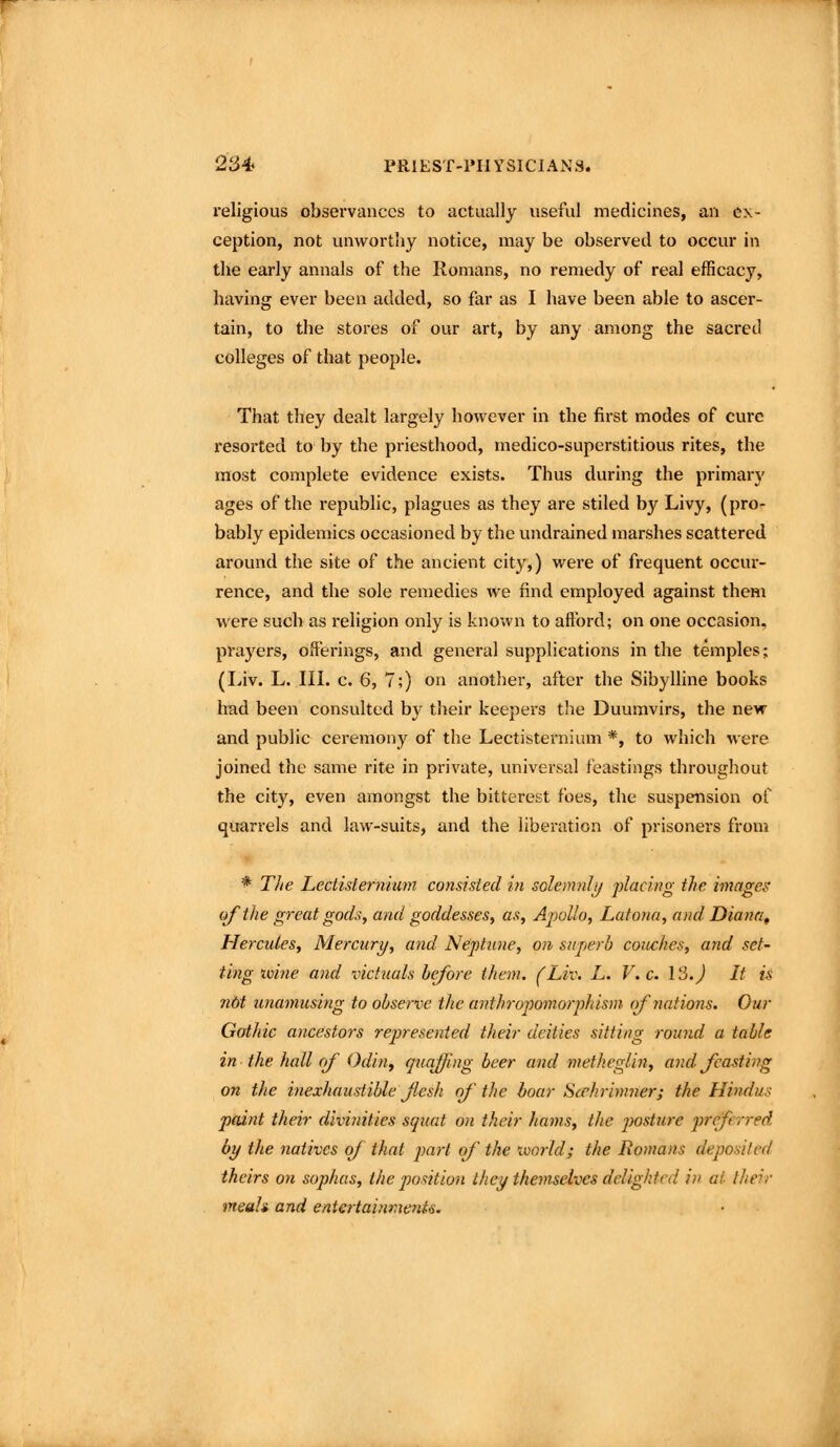 religious observances to actually useful medicines, an ex- ception, not unworthy notice, may be observed to occur in the early annals of the Romans, no remedy of real efficacy, having ever been added, so far as I have been able to ascer- tain, to the stores of our art, by any among the sacred colleges of that people. That they dealt largely however in the first modes of cure resorted to by the priesthood, medico-superstitious rites, the most complete evidence exists. Thus during the primarj' ages of the republic, plagues as they are stiled by Livy, (pro- bably epidemics occasioned by the undrained marshes scattered around the site of the ancient city,) were of frequent occur- rence, and the sole remedies we find employed against them were such as religion only is known to aflbrd; on one occasion, prayers, offerings, and general supplications in the temples; (Liv. L. III. c. 6, 7;) on another, after the Sibylline books had been consulted by their keepers the Duumvirs, the new and public ceremony of the Lectisternium *, to which were joined the same rite in private, universal feastings throughout the city, even amongst the bitterest foes, the suspension of quarrels and law-suits, and the liberation of prisoners from * TJie Lectisternium consisted in solemnlij placing the images ()fthe great gods, and goddesses, as, Apollo, Latona, and Diami^ Hercules, Mercury, and Neptune, on superb coitches, and set- ting tvine and victuals before them. (Liv. L. V. c. 13.) It is nbt unamusing to observe the anthropomorphism of nations. Our Gofthic ancestors rej^resented their deities sitting round a table in the hall rif Odiuy quaffing beer and methegUn, and Jcasting on the inexhaustible Jlesh of' the boar Scchrimner; the Hindus paint their divinities squat on their hams, the j^osture preferred by the natives of that pai't of the imrld; the Romans deposited theirs on sophas, the position they themselves delighted in at their meah and entertaintnents. i
