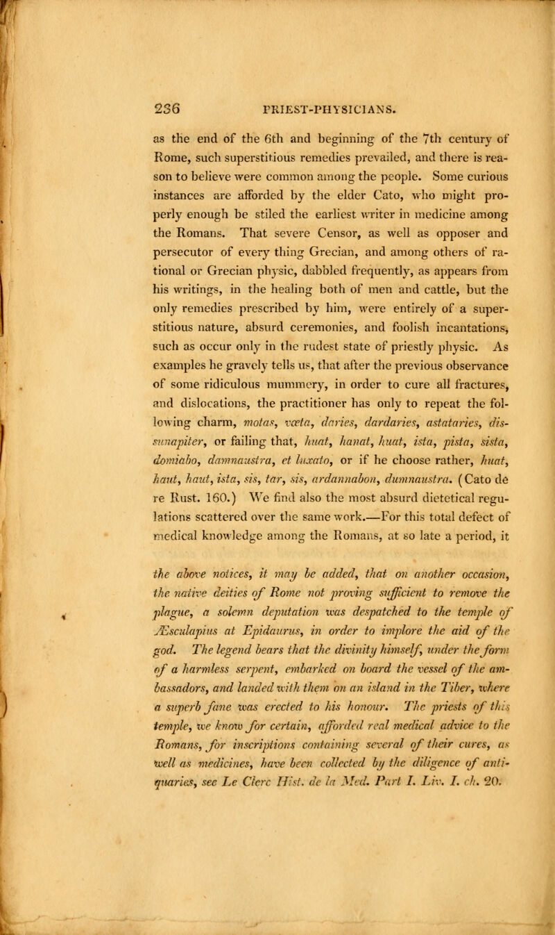 as the end of the 6th and beginning of the 7th century of Rome, such superstitious remedies prevailed, and there is rea- son to believe were common among the people. Some curious instances are afforded by the elder Cato, who might pro- perly enough be stiled the earliest vn-iter in medicine among the Romans. That severe Censor, as well as opposer and persecutor of every thing Grecian, and among others of ra- tional or Grecian physic, dabbled frequently, as appears from his writings, in the healing both of men and cattle, but the only remedies prescribed by him, were entirely of a super- stitious nature, absurd ceremonies, and foolish incantations, such as occur only in the rudest state of priestly physic. As examples he gravely tells uj^, that after the previous observance of some ridiculous mummery, in order to cure all fractures, and dislocations, the practitioner has only to repeat the fol- lowing charm, niotas, vceta, claries, dardaries, astataries, dls- S7inapitery or failing that, hunt, hanat, hunt, ista, pista, sista, domiabo, damnaustrUy et Ixjcato, or if he choose rather, /mat, haul, kaut, ista, sis, tar, sis, ardannahon, dumnaustra. (Cato de re Rust. 160.) We find also the most absurd dietetical regu- lations scattered over the same work.—For this total defect of medical knowledge among the Romans, at so late a period, it the above notices, it may be added, that on another occasion, the native deities of Rome not proiing siifficient to remove the plague, a solemn deputation ims despatched to the temple of JEsculapius at Epidaunis, in order to implore the aid of the god. The legend bears that the divinity himself, under the form of a harmless serpent, embarked on board the vessel of the am- bassadors, and landed tvith them on an island in the Tiber, tvhere a superb fone was erected to his honour. The priests of this temple, xve know for certain, afforded real medical advice to the Homans, for inscriptions containing several of their cures, as •well as medicines, have been collected by the diligence of anti- qtuirie^, see Le Clcrc Hist, de In Med. Part I. Liv. I. ch. 20.