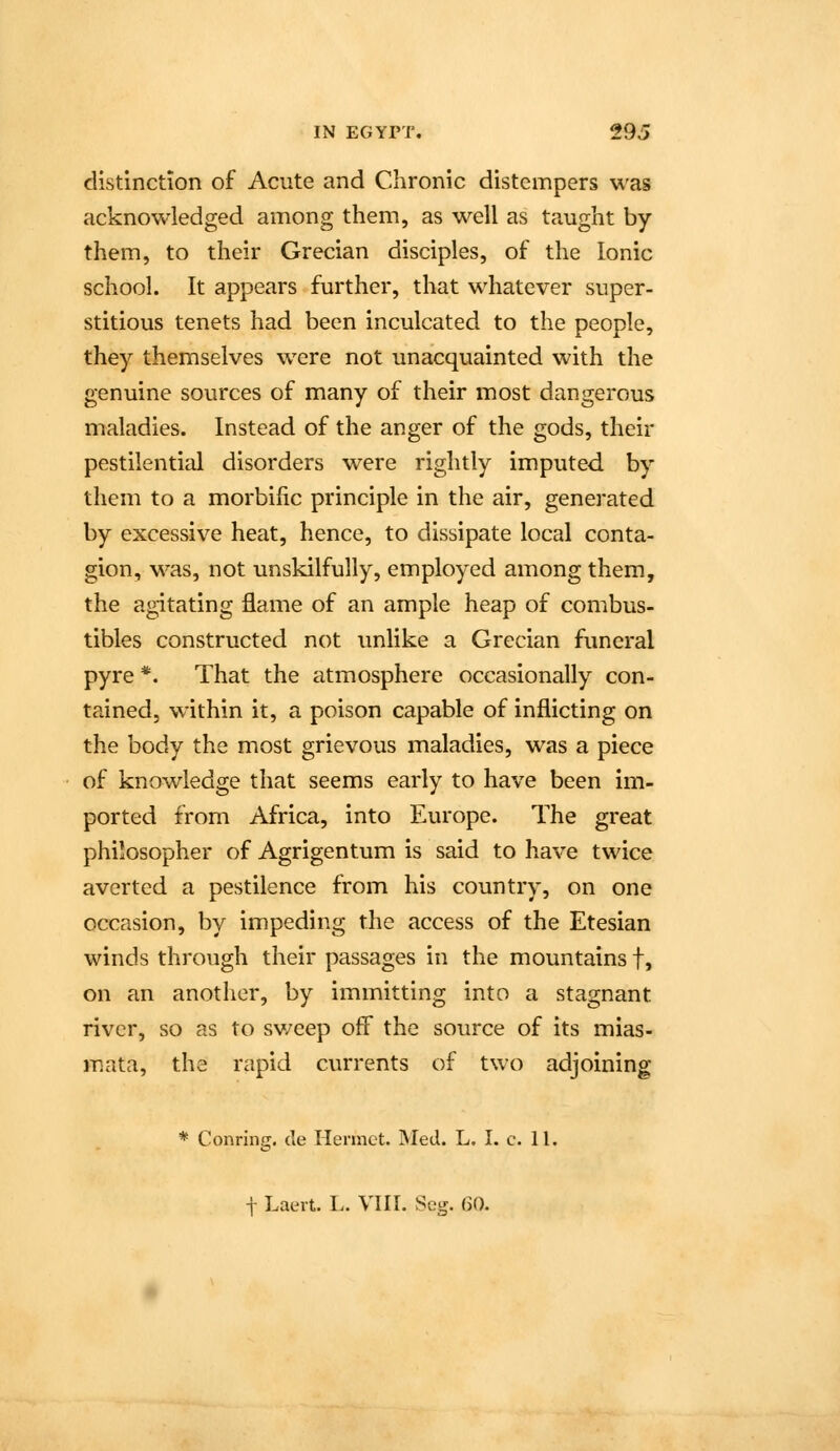 distinction of Acute and Chronic distempers was acknowledged among them, as well as taught by them, to their Grecian disciples, of the Ionic school. It appears further, that whatever super- stitious tenets had been inculcated to the people, they themselves were not unacquainted with the genuine sources of many of their most dangerous maladies. Instead of the anger of the gods, their pestilential disorders were rightly imputed by them to a morbific principle in the air, generated by excessive heat, hence, to dissipate local conta- gion, was, not unskilfully, employed among them, the agitating flame of an ample heap of combus- tibles constructed not tmlike a Grecian funeral pyre *. That the atmosphere occasionally con- tained, within it, a poison capable of inflicting on the body the most grievous maladies, was a piece of knowledge that seems early to have been im- ported from Africa, into Europe. The great philosopher of Agrigentum is said to have twice averted a pestilence from his country, on one occasion, by impeding the access of the Etesian winds through their passages in the mountains f, on an another, by immitting into a stagnant river, so as to sweep off the source of its mias- mata, the rapid currents of two adjoining * Conring. cle Hermet. Med. L. I. c. 11. t Laert. I.. VIII. Scg. 60.