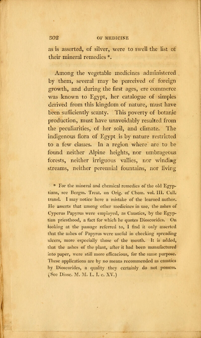 as is asserted, of silver, were to swell the list of their mineral remedies *. Among the vegetable medicines administered by them, several may be perceived of foreign growth, and during the first ages, ere commerce was known to Egypt, her catalogue of simples derived from this kingdom of nature, must have been sufficiently scanty. This poverty of botanic production, must have unavoidably resulted from the peculiarities, of her soil, and climate, llie indigenous flora of Egypt is by nature restricted to a few classes. In a region where are to be found neither Alpine heights, nor um.brageous forests, neither irriguous vallics, nor windifig streams, neither perennial fountains, nor living * For the mineral and chemical remedies of the old Egyp- tians, see Bergm. Treat, on Orig. of Chem. vol. III. Cull. transl. I may notice here a mistake of the learned author. He asserts that among other medicines in use, the ashes of Cyperus Papyrus were employed, as Caustics, by the Egyp- tian priesthood, a fact for which he quotes Dioscorides. On looking at the passage referred to, I find it oiily asserted that the ashes of Papyrus were useful in checking spreading vdcers, more especially those of the mouth. It is added, that the ashes of the plant, after it had been manufactured into paper, were still more efficacious, for the same purpose. These applications are by no means recommended as caustics by Dioscorides, a quality they certainly do not possess. (See Diosc. M. M. L. I. c. XV.)