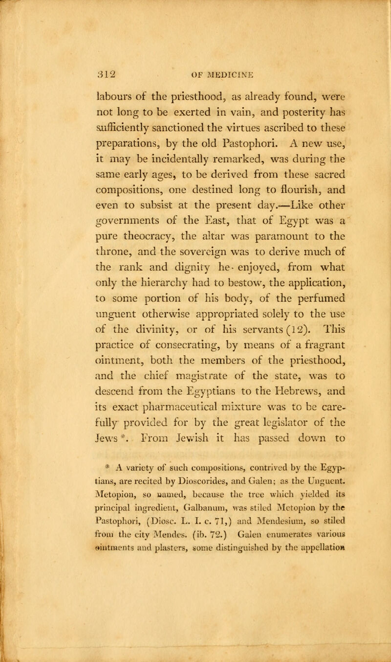 labours of the priesthood, as already found, were not long to be exerted in vain, and posterity has sufficiently sanctioned the virtues ascribed to these preparations, by the old Pastophori. A new use, it may be incidentally remarked, was during the same early ages, to be derived from these sacred compositions, one destined long to flourish, and even to subsist at the present day.—Like other governments of the East, that of Egypt was a pure theocracy, the altar was paramount to the throne, and the sovereign was to derive much of the rank and dignity he- enjoyed, from what only the hierarchy had to bestow, the application, to some portion of his body, of the perfumed unguent otherwise appropriated solely to the use of the divinity, or of his servants (12). This practice of consecrating, by means of a fragrant ointment, both the members of the priesthood, and the chief magistrate of the state, was to descend from the Egyptians to the Hebrews, and its exact pharmaceutical m^ixture was to be care- fully provided for by the great legislator of the Jews *. From Jev.'ish it has passed down to * A variety of such compositions, contrived by the Egyp- tians, are recited by Dioscorides, and Galen; as the Unguent. Metopion, so uamed, because tiie tree wiiich yielded its pri)icipal ingredient, Galbanum, was stiled Metopion by the Pastophori, (Diosc. L. I. c. 71,) and Mendesium, so stiled from the city Mendes. (ib. 72.) Galen enumerates various ointments and plasters, some distinguished by the appellatioM