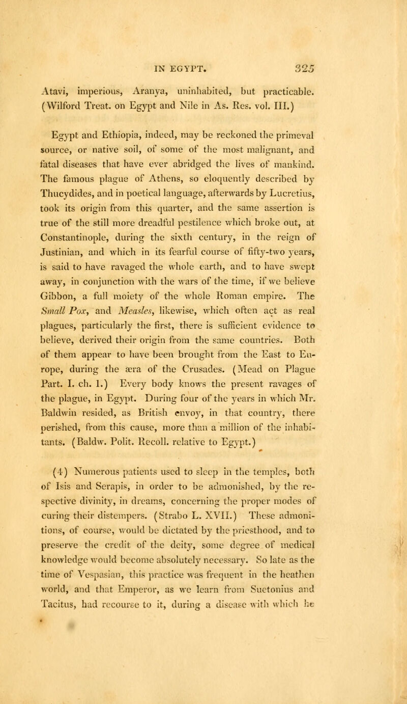 Atavi, imperious, Aranya, uninhabited, but practicable. (Wilford Treat, on Egypt and Nile in As. Res. vol. III.) Egypt and Ethiopia, indeed, may be reckoned the primeval source, or native soil, of some of the most malignant, and fatal diseases that have ever abridged the lives of mankind. The famous plague of Athens, so eloquently described by Thucydides, and in poetical language, afterwards by Lucretius, took its origin from this quarter, and the same assertion is true of the still more dreadful pestilence which broke out, at Constantinople, during the sixth century, in the reign of Justinian, and which in its fearful course of fifty-two years, is said to have ravaged the whole earth, and to have swept away, in conjunction with the wars of the time, if we believe Gibbon, a full moiety of the whole Roman empire. The Small Pox, and Measles, likewise, which often act as i-eal plagues, particularly the fii'st, there is sufficient evidence to believe, derived their origin from the same countries. Both of them appear to have been brought from the East to Eu- rope, during the aera of the Crusades. (Mead on Plague Part. I. ch. 1.) Every body knows the present ravages of the plague, in Egypt. During four of the years in which Mr. Baldwin resided, as British envoy, in that country, there perished, from this cause, more than a million of the inhabi- tants. (Baldw. Polit. Recoil, relative to Egypt.) (4) Numerous patients used to sleep in the temples, botlj of Isis and Serapis, in order to be admonished, by the re- spective divinity, in dreams, concerning the proper modes of curing their distempers. (Strabo L. XVII.) These admoni- tions, of course, vi^ould be dictated by the priesthood, and to preserve the credit of the deity, some degree of medical knowledge would become absolutely necessary. So late as the time of Vespasian, this practice was frequent in the heathen world, and that Emperor, as we learn from Suetonius and Tacitus, had recouree to it, during a disease with which lie