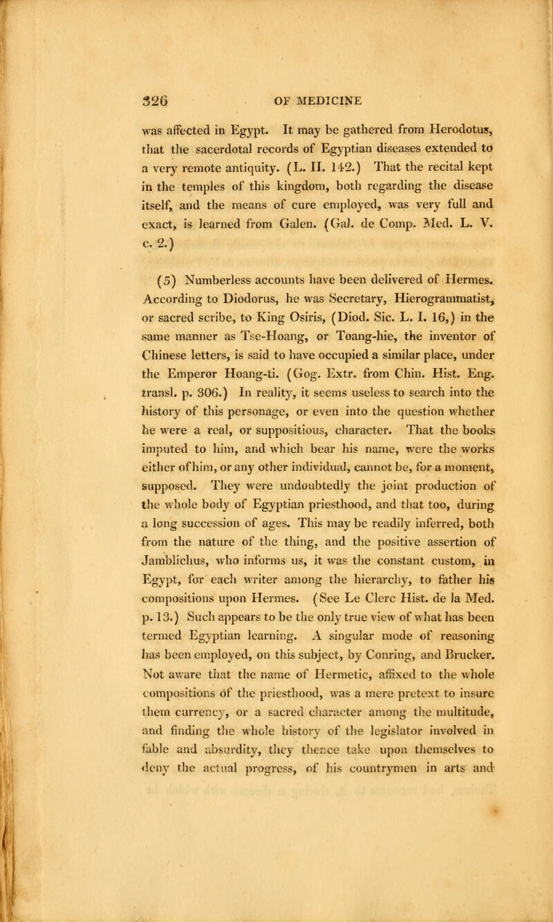 was affected in Egypt. It may be gathered from Herodotus, that the sacerdotal records of Egyptian diseases extended to a very remote antiquity. (L. II. 142.) That the recital kept in the temples of this kingdom, both regarding the disease itself, and the means of cure employed, was very full and exact, is learned from Galen. (Gal. de Comp. Med. L. V. c. 2.) (5) Numberless accounts have been delivered of Hermes. According to Diodorus, he was Secretary, Hierogrammatist, or sacred scribe, to King Osiris, (Diod. Sic. L. I. 16,) in the same manner as Tse-Hoang, or Toang-hie, the inventor of Chinese letters, is said to have occupied a similar place, under the Emperor Hoang-ti. (Gog. Extr. from Chin. Hist. Eng. transl. p. 306.) In reality, it seems useless to search into the history of this personage, or even into the question whether he were a real, or suppositious, character. That the books imputed to him, and which bear his name, were the woi*ks either of him, or any other individual, cannot be, for a moment, supposed. They were undoubtedly the joint production of the whole body of Egyptian priesthood, and that too, during a long succession of ages. This may be readily inferred, both from the nature of the thing, and the positive assertion of Jarablichus, who informs us, it was the constant custom, in Egypt, for each writer among the hiei'archy, to father his compositions upon Hermes. (See Le Clerc Hist, de la Med. p. 13.) Such appears to be the only true view of what has been termed Egyptian learning. A singular mode of reasoning has been employed, on this subject, by Conring, and Brucker. Not av. are tliat the name of Hermetic, affixed to the whole compositions of the priesthood, was a mere pretext to insure them currency, or a sacred character among the multitude, and finding the whole history of the legislator involved in fable and absurdity, they thence take upon themselves to deny the actual progress, of his countr3'men in arts and