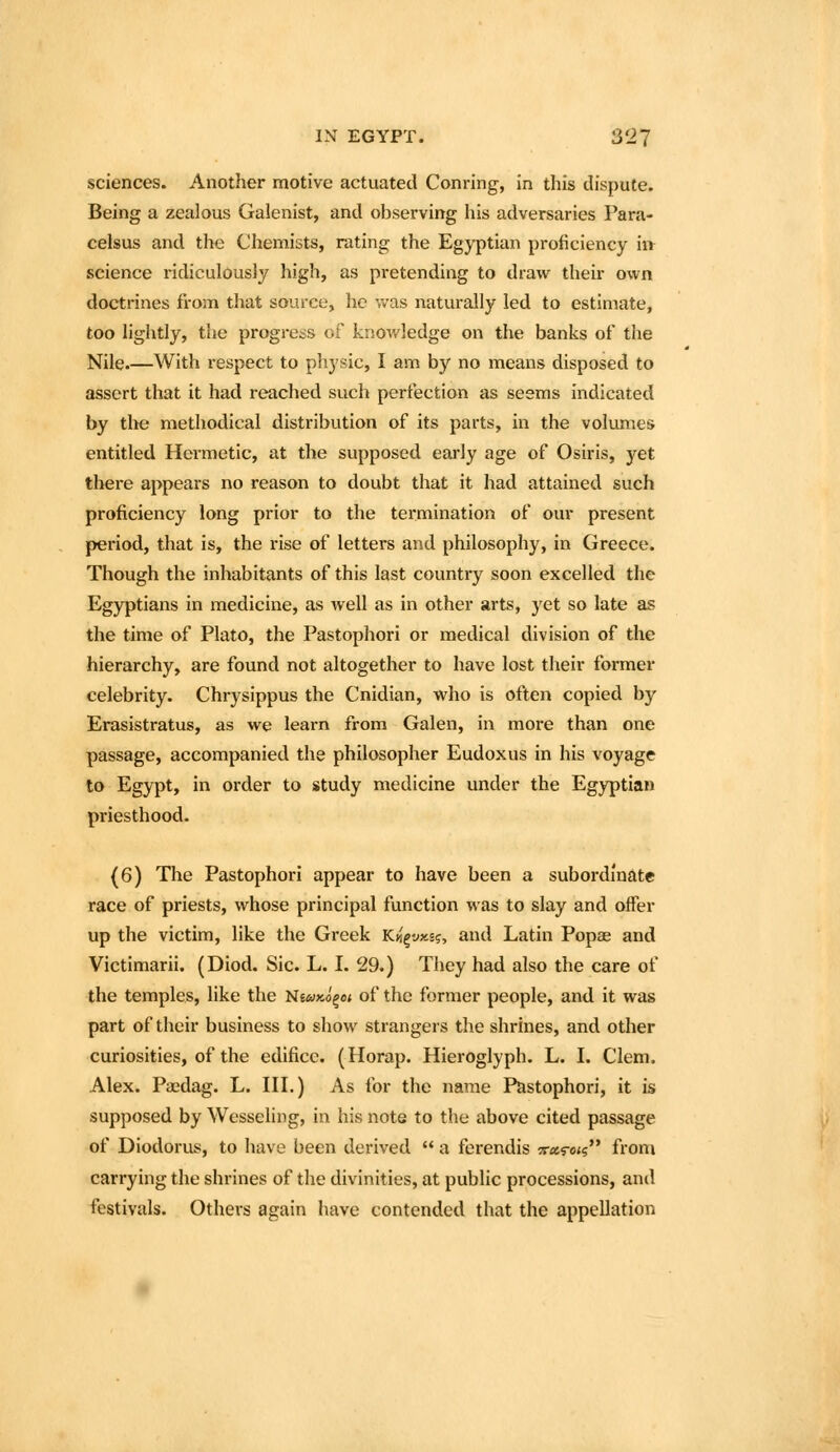 sciences. Another motive actuated Conring, in this dispute. Being a zealous Galenist, and observing his adversaries Para- celsus and the Chemists, rating the Egyptian proficiency in science ridiculously high, as pretending to draw their own doctrines from that source, he vv-as naturally led to estimate, too lightly, the progress of knowledge on the banks of the Nile.—With respect to physic, I am by no means disposed to assert that it had reached such perfection as seems indicated by the methodical distribution of its parts, in the volumes entitled Hermetic, at the supposed eai'ly age of Osiris, yet there appears no reason to doubt that it had attained such proficiency long prior to the termination of our present period, that is, the rise of letters and philosophy, in Greece. Though the inhabitants of this last country soon excelled the Egyptians in medicine, as well as in other arts, yet so late as the time of Plato, the Pastophori or medical division of the hierarchy, are found not altogether to have lost their former celebrity. Chrysippus the Cnidian, who is often copied by Erasistratus, as we learn from Galen, in more than one passage, accompanied the philosopher Eudoxus in his voyage to Egypt, in order to study medicine under the Egyptian priesthood. (6) The Pastophori appear to have been a subordinate race of priests, whose principal function was to slay and offer up the victim, like the Greek Kii^vxi?, and Latin Popae and Victimarii. (Diod. Sic. L. I. 29.) They had also the care of the temples, like the NiuyJ^oi of the former people, and it was part of their business to show strangers the shrines, and other curiosities, of the edifice. (Horap. Hieroglyph. L. I. Clem. Alex. Paidag. L. HI.) As for the name Pastophori, it is supposed by Wesseling, in his note to the above cited passage of Diodorus, to have been derived a ferendis 5r«s-<s from carrying the shrines of the divinities, at public processions, and festivals. Others again have contended that the appellation