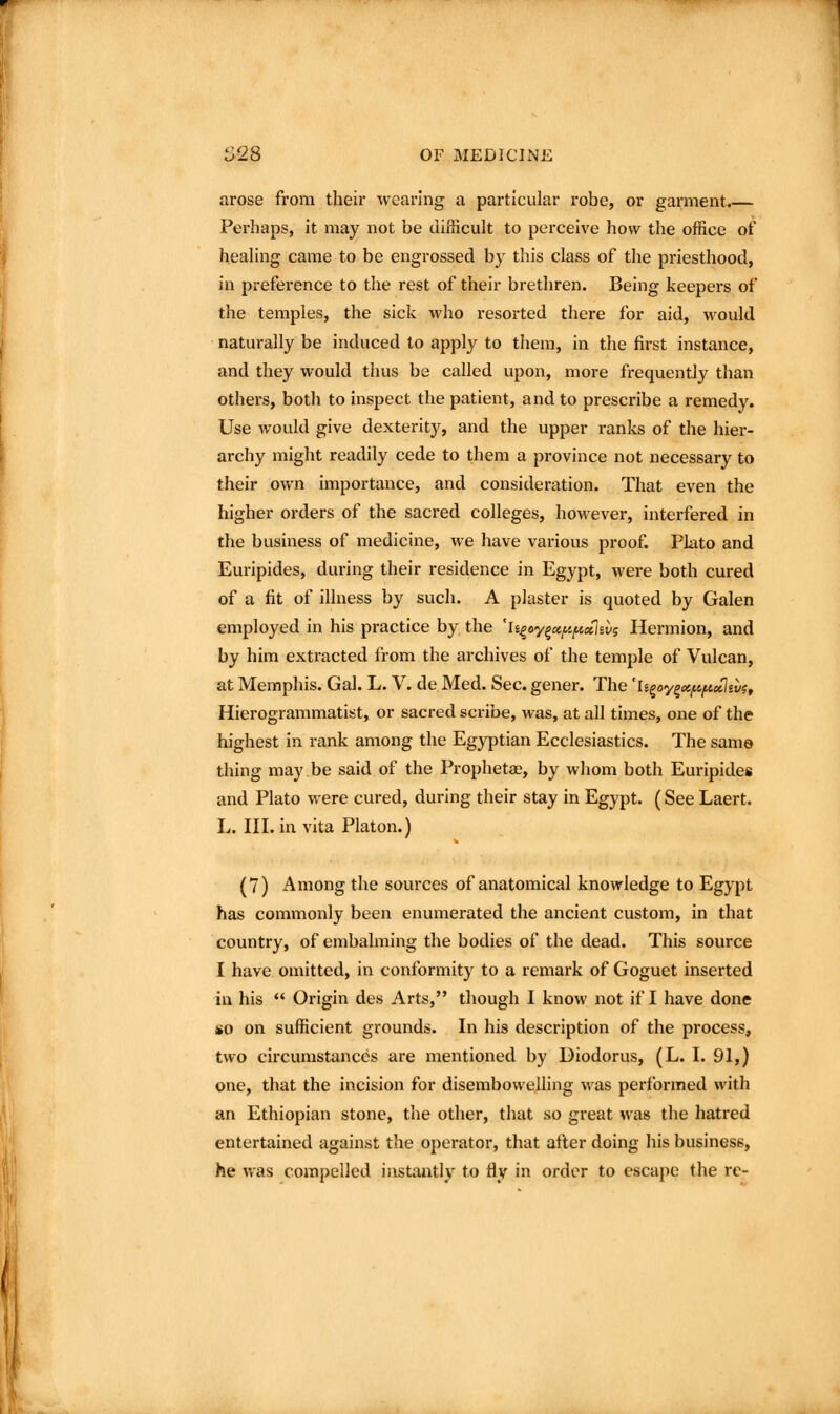 arose from their wearing a particular robe, or garment.— Perhaps, it may not be difficult to perceive how the office of healing came to be engrossed by this class of the priesthood, in preference to the rest of their brethren. Being keepers of the temples, the sick who resorted there for aid, would naturally be induced to apply to them, in the first instance, and they would thus be called upon, more frequently than others, both to inspect the patient, and to prescribe a remedy. Use would give dexterity, and the upper ranks of the hier- archy might readily cede to them a province not necessary to their own importance, and consideration. That even the higher orders of the sacred colleges, however, interfered in the business of medicine, we have various proof. Plato and Euripides, during their residence in Egypt, were both cured of a fit of illness by such. A plaster is quoted by Galen employed in his practice by the 'h^oy^otf^fixuvg Hermion, and by him extracted from the archives of the temple of Vulcan, at Memphis. Gal. L. V. de Med. Sec. gener. The 'li^oy^ctf.e./aeclsv?, Hierogrammatist, or sacred scribe, was, at all times, one of the highest in rank among the Egyptian Ecclesiastics. The same thing may be said of the Prophetae, by whom both Euripides and Plato were cured, during their stay in Egypt. (See Laert. L. III. in vita Platon.) (7) Among the sources of anatomical knowledge to Egypt has commonly been enumerated the ancient custom, in that country, of embalming the bodies of the dead. This source I have omitted, in conformity to a remark of Goguet inserted in his  Origin des Arts, though I know not if I have done so on sufficient grounds. In his description of the process, two circumstances are mentioned by Diodorus, (L. I. 91,) one, that the incision for disembowelling was performed with an Ethiopian stone, the other, that so great was the hatred entertained against the operator, that after doing his business, he v.as compelled instantly to fly in order to escape the re-