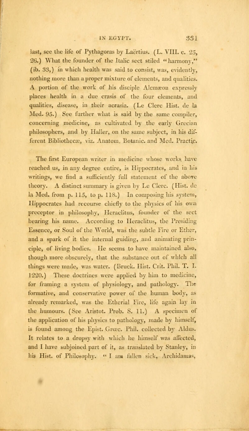 la&t, see the life of Pythagoras by Laertius. (L. VIII. c. 25, 26.) What the founder of the Itahc sect stiled liarmony,*' (ib. 33,) in which health was said to consist, was, evidently, nothing more than a proper mixture of elements, and qualities. A portion of the work of his disciple Alcraajon expressly places health in a due crasis of the four elements, and quahties, disease, in their acrasia. (Le Clerc Hist, de la Med. 95.) See further what is said by the same compiler, concerning medicine, as cultivated by the early Grecian philosophers, and by Haller, on the same subject, in his dif- ferent Bibliothecre, viz. Anatom, Botanic, and Med. Practic. The first European writer in medicine whose works, have reached us, in any degree entire, is Hippocrates, and in his writings, we find a sufficiently full statement of the above theory. A distinct summary is given by Le Clerc. (Hist, dc la Med. from p. 115, to p. 118,) In composing his S3'steni, Hippocrates had recourse chiefly to the physics of his own preceptor in philosophy, Heraclitus, founder of the sect bearing his name. According to Heraclitus, the Presiding Essence, or Soul of the World, was the subtle Fire or Ether, and a spark of it the internal guiding, and animating prin- ciple, of living bodies. He seems to have maintained also, though more obscurely, that the substance out of which all things were made, was water. (Bruck. Hist. Crit. Phil. T. I. 1220.) These doctrines were applied by him to medicine, for framing a system of physiology, and pathology. Tlie formative, and conservative power of the human body, as already remarked, was the Etherial Fire, life again lay in the humours. (See Aristot. Prob. S. 11.) A specimen of the application of his physics to pathology, made by himself, is found among the Epist. Gra*c. Phil, collected by Aldus. It relates to a dropsy with which he himself was affected, and I have subjoined part of it, as translated by Stanley, in his Hist, of Philosophy. I an* fallen sick, Archidamas,