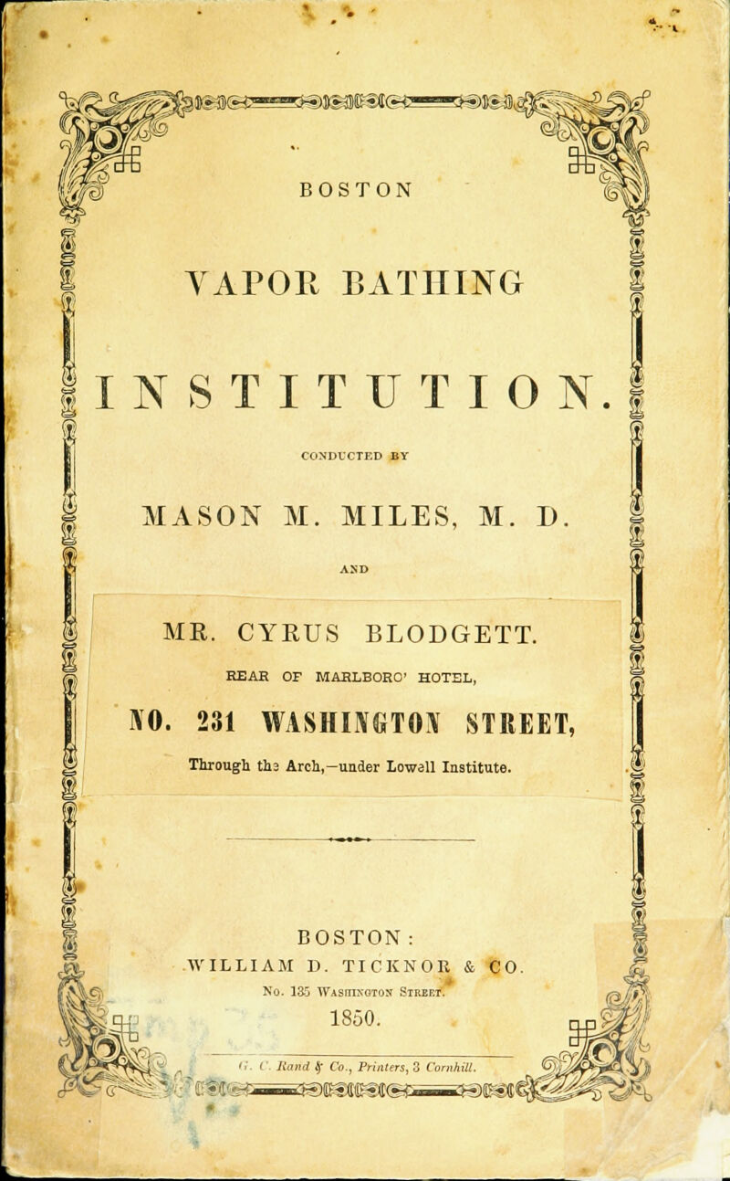 • -• I »»t« ssssau&gd® BOSTON VAPOR BATHING 1 T AT J INSTITUTION. 1 (I CONDUCTED BY MASON M. MILES, M. D. AND ME. CYRUS BLODGETT. REAR OF MARLBORO' HOTEL, \0. 231 WASHINGTON STREET, Through ths Arch,—under Lowell Institute. i i BOSTON: WILLIAM D. TICKNOR & CO NO. 13G WASHINGTON Stref.t. 1850. <:. C. Jiand $ Co., Primers, 3 Cornhill