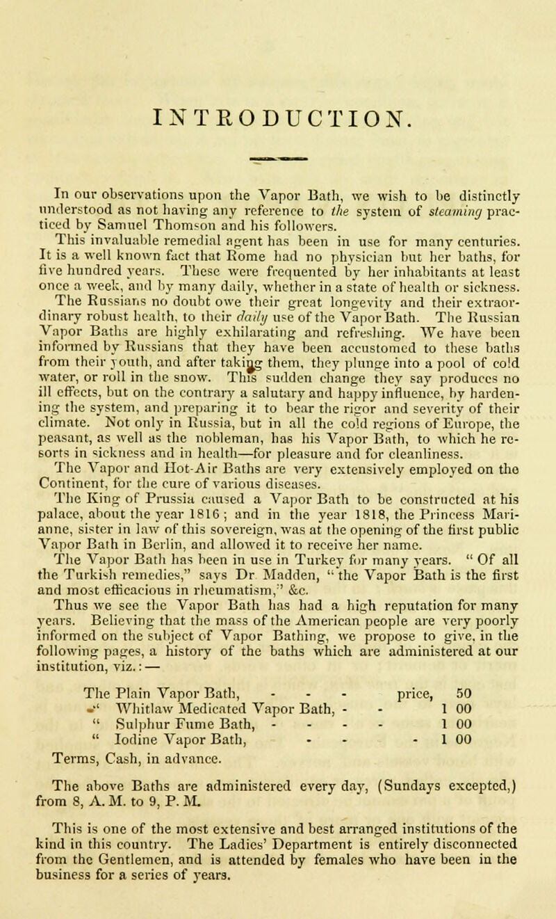 INTRODUCTION. In our observations upon the Vapor Bath, we wish to he distinctly understood as not having any reference to the system of steaming prac- ticed by Samnel Thomson and his followers. This invaluable remedial agent has been in use for many centuries. It is a well known fact that Rome had no physician but her baths, for five hundred years, These were frequented by her inhabitants at least once a week, and by many daily, whether in a state of health or sickness. The Russians no doubt owe their great longevity and their extraor- dinary robust health, to their daily use of the Vapor Bath. The Russian Vapor Baths are highly exhilarating and refreshing. We have been informed by Russians that they have been accustomed to these baths from their youth, and after taking them, they plunge into a pool of cold water, or roll in the snow. This sudden change they say produces no ill effects, but on the contrary a salutary and happy influence, by harden- ing the system, and preparing it to bear the rigor and severity of their climate. Not only in Russia, but in all the cold regions of Europe, the peasant, as well as the nobleman, has his Vapor Bath, to which he re- sorts in sickness and in health—for pleasure and for cleanliness. The Vapor and Hot-Air Baths are very extensively employed on tho Continent, for the cure of various diseases. The King of Prussia caused a Vapor Bath to be constructed at his palace, about the year 1816 ; and in the year 1818, the Princess Mari- anne, sister in law of this sovereign, was at the opening of the first public Vapor Bath in Berlin, and allowed it to receive her name. The Vapor Bath has been in use in Turkey for many years.  Of all the Turkish remedies, says Dr Madden,  the Vapor Bath is the first and most efficacious in rheumatism, &c. Thus we see the Vapor Bath has had a high reputation for many years. Believing that the mass of the American people are very poorly informed on the subject of Vapor Bathing, we propose to give, in the following pages, a history of the baths which are administered at our institution, viz.: — The Plain Vapor Bath, ... price, 50 -■' Whitlaw Medicated Vapor Bath, - 1 00  Sulphur Fume Bath, ... - 1 00  Iodine Vapor Bath, - - 1 00 Terms, Cash, in advance. The above Baths are administered every day, (Sundays excepted,) from 8, A. M. to 9, P. M. This is one of the most extensive and best arranged institutions of the kind in this country. The Ladies' Department is entirely disconnected from the Gentlemen, and is attended by females who have been in the business for a series of years.