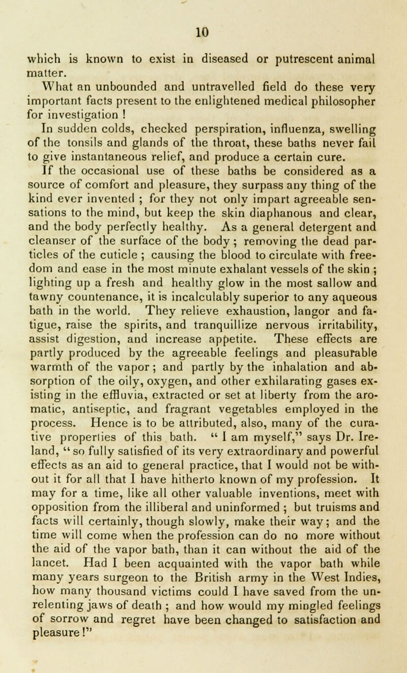 which is known to exist in diseased or putrescent animal matter. What an unbounded and untravelled field do these very important facts present to the enlightened medical philosopher for investigation ! In sudden colds, checked perspiration, influenza, swelling of the tonsils and glands of the throat, these baths never fail to give instantaneous relief, and produce a certain cure. If the occasional use of these baths be considered as a source of comfort and pleasure, they surpass any thing of the kind ever invented ; for they not only impart agreeable sen- sations to the mind, but keep the skin diaphanous and clear, and the body perfectly healthy. As a general detergent and cleanser of the surface of the body ; removing the dead par- ticles of the cuticle ; causing the blood to circulate with free- dom and ease in the most minute exhalant vessels of the skin ; lighting up a fresh and healthy glow in the most sallow and tawny countenance, it is incalculably superior to any aqueous bath in the world. They relieve exhaustion, langor and fa- tigue, raise the spirits, and tranquillize nervous irritability, assist digestion, and increase appetite. These effects are partly produced by the agreeable feelings and pleasurable warmth of the vapor; and partly by the inhalation and ab- sorption of the oily, oxygen, and other exhilarating gases ex- isting in the effluvia, extracted or set at liberty from the aro- matic, antiseptic, and fragrant vegetables employed in the process. Hence is to be attributed, also, many of the cura- tive properlies of this bath.  1 am myself, says Dr. Ire- land, so fully satisfied of its very extraordinary and powerful effects as an aid to general practice, that I would not be with- out it for all that I have hitherto known of my profession. It may for a time, like all other valuable inventions, meet with opposition from the illiberal and uninformed ; but truisms and facts will certainly, though slowly, make their way; and the time will come when the profession can do no more without the aid of the vapor bath, than it can without the aid of the lancet. Had I been acquainted with the vapor bath while many years surgeon to the British army in the West Indies, how many thousand victims could I have saved from the un- relenting jaws of death ; and how would my mingled feelings of sorrow and regret have been changed to satisfaction and pleasure!