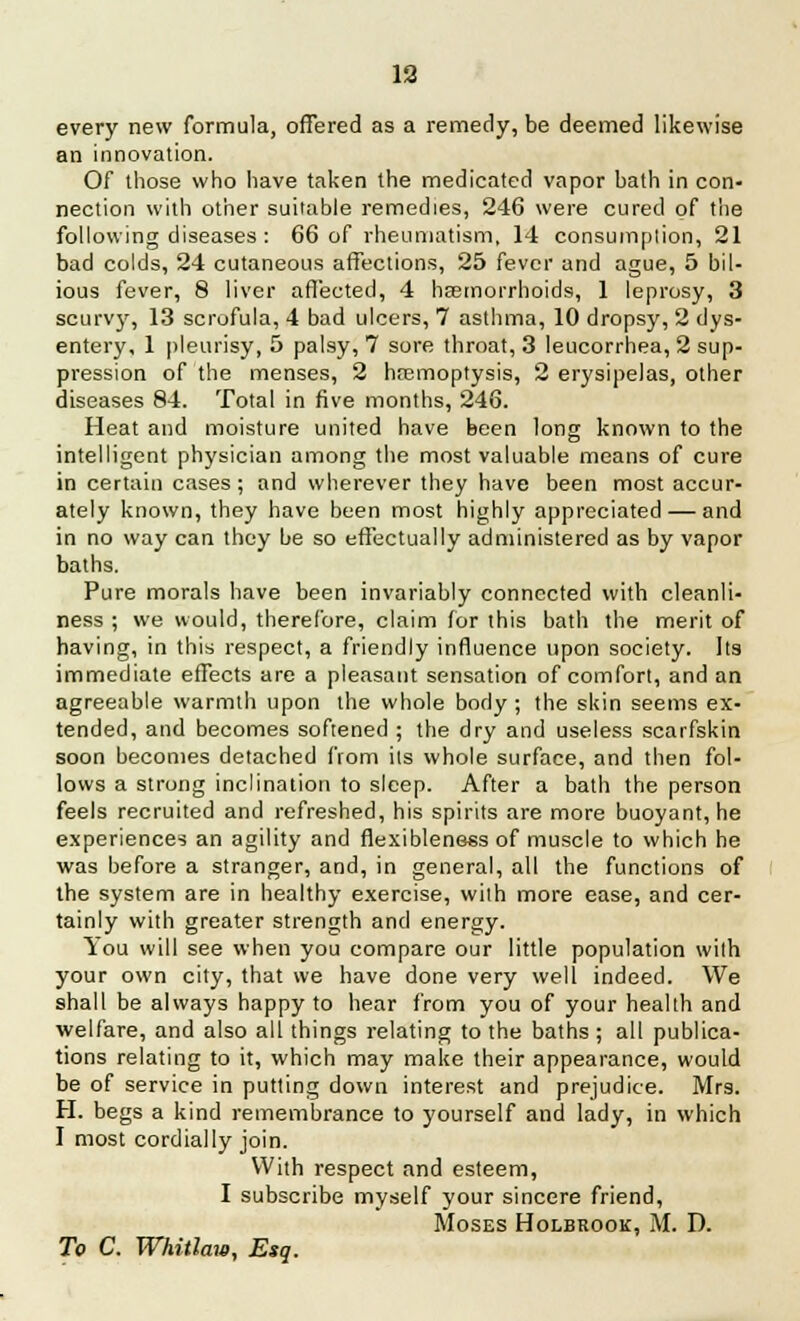 every new formula, offered as a remedy, be deemed likewise an innovation. Of those who have taken the medicated vapor bath in con- nection with other suitable remedies, 246 were cured of the following diseases : 66 of rheumatism, 14 consumplion, 21 bad colds, 24 cutaneous affections, 25 fever and ague, 5 bil- ious fever, 8 liver affected, 4 haemorrhoids, 1 leprosy, 3 scurvy, 13 scrofula, 4 bad ulcers, 7 asthma, 10 dropsy, 2 dys- entery, 1 pleurisy, 5 palsy, 7 sore throat, 3 leucorrhea, 2 sup- pression of the menses, 2 haemoptysis, 2 erysipelas, other diseases 84. Total in five months, 246. Heat and moisture united have been long known to the intelligent physician among the most valuable means of cure in certain cases ; and wherever they have been most accur- ately known, they have been most highly appreciated — and in no way can they be so effectually administered as by vapor baths. Pure morals have been invariably connected with cleanli- ness ; we would, therefore, claim for this bath the merit of having, in this respect, a friendly influence upon society. Its immediate effects are a pleasant sensation of comfort, and an agreeable warmth upon the whole body ; the skin seems ex- tended, and becomes softened ; the dry and useless scaifskin soon becomes detached from its whole surface, and then fol- lows a strong inclination to sleep. After a bath the person feels recruited and refreshed, his spirits are more buoyant, he experiences an agility and flexibleness of muscle to which he was before a stranger, and, in general, all the functions of the system are in healthy exercise, with more ease, and cer- tainly with greater strength and energy. You will see when you compare our little population with your own city, that we have done very well indeed. We shall be always happy to hear from you of your health and welfare, and also all things relating to the baths ; all publica- tions relating to it, which may make their appearance, would be of service in putting down interest and prejudice. Mrs. H. begs a kind remembrance to yourself and lady, in which I most cordially join. With respect and esteem, I subscribe myself your sincere friend, Moses Holbrook, M. D. To C. Whitlaw, Esq.