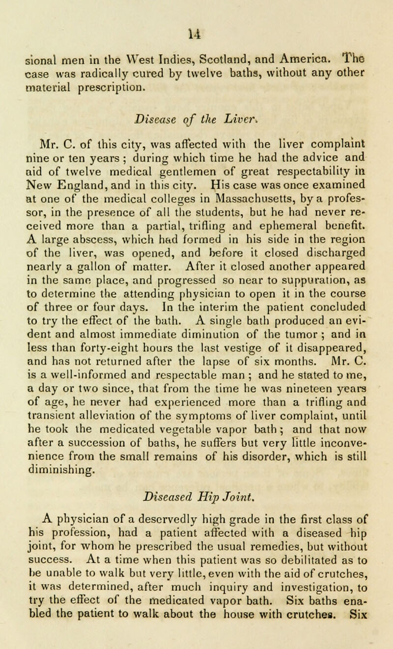 sional men in the West Indies, Scotland, and America. The case was radically cured by twelve baths, without any other material prescription. Disease of the Liver* Mr. C. of this city, was affected with the liver complaint nine or ten years ; during which time he had the advice and aid of twelve medical gentlemen of great respectability in New England, and in this city. His case was once examined at one of the medical colleges in Massachusetts, by a profes- sor, in the presence of all the students, but he had never re- ceived more than a partial, trifling and ephemeral benefit. A large abscess, which had formed in his side in the region of the liver, was opened, and before it closed discharged nearly a gallon of matter. After it closed another appeared in the same place, and progressed so near to suppuration, as to determine the attending physician to open it in the course of three or four days. In the interim the patient concluded to try the effect of the bath. A single bath produced an evi- dent and almost immediate diminution of the tumor ; and in less than forty-eight hours the last vestige of it disappeared, and has not returned after the lapse of six months. Mr. C. is a well-informed and respectable man ; and he stated to me, a day or two since, that from the time he was nineteen years of age, he never had experienced more than a trifling and transient alleviation of the symptoms of liver complaint, until he took the medicated vegetable vapor bath ; and that now after a succession of baths, he suffers but very Fittle inconve- nience from the small remains of his disorder, which is still diminishing. Diseased Hip Joint, A physician of a deservedly high grade in the first class of his profession, had a patient affected with a diseased hip joint, for whom he prescribed the usual remedies, but without success. At a time when this patient was so debilitated as to be unable to walk but very little, even with the aid of crutches, it was determined, after much inquiry and investigation, to try the effect of the medicated vapor bath. Six baths ena- bled the patient to walk about the house with crutches. Six