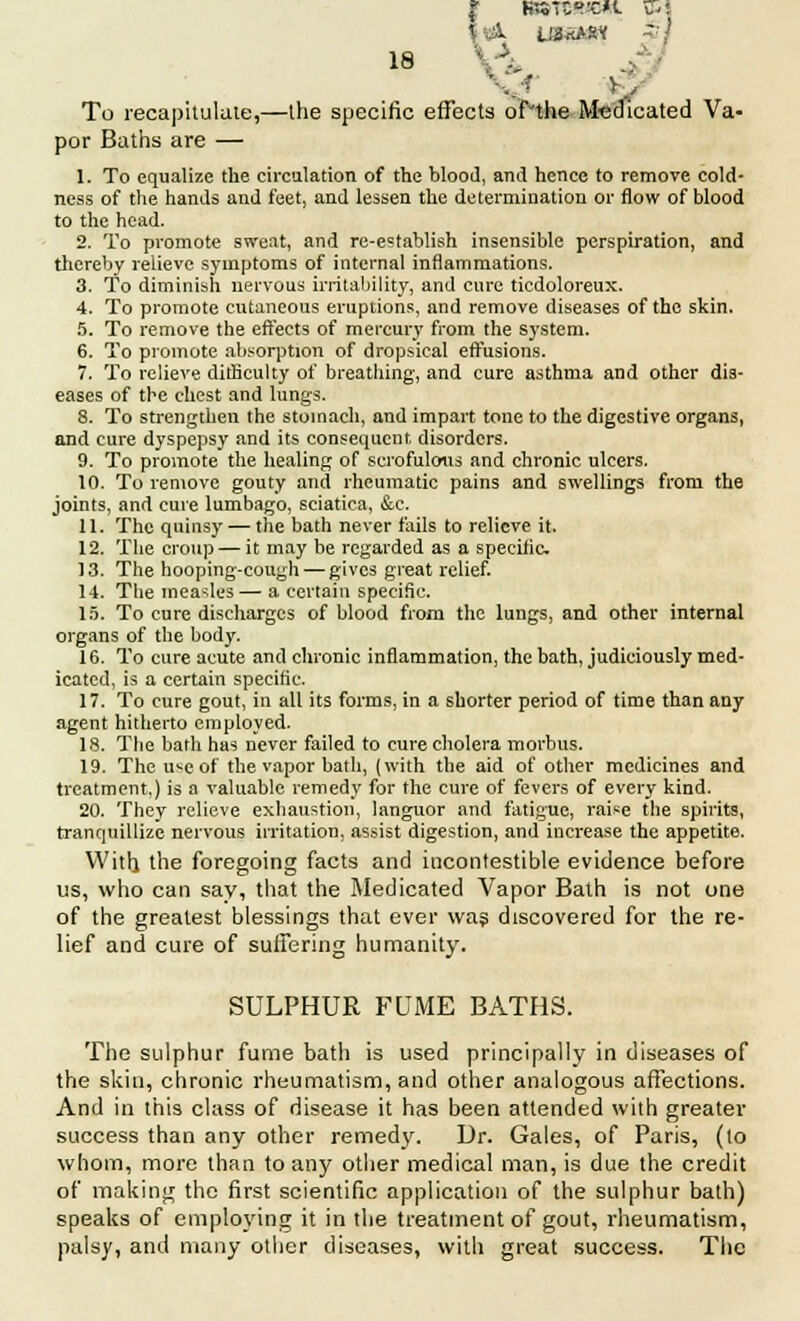 '': 3. V To recapitulate,—the specific effects of'the Medicated Va- por Baths are — 1. To equalize the circulation of the blood, and hence to remove cold- ness of the hands and feet, and lessen the determination or flow of blood to the head. 2. To promote sweat, and re-establish insensible perspiration, and thereby relieve symptoms of internal inflammations. 3. To diminish nervous irritability, and cure ticdoloreux. 4. To promote cutaneous eruptions, and remove diseases of the skin. 5. To remove the effects of mercury from the system. 6. To promote absorption of dropsical effusions. 7. To relieve difficulty of breathing, and cure asthma and other dis- eases of the chest and lungs. 8. To strengthen the stomach, and impart tone to the digestive organs, and cure dyspepsy and its consequent disorders. 9. To promote the healing of scrofulous and chronic ulcers. 10. To remove gouty and rheumatic pains and swellings from the joints, and cure lumbago, sciatica, &c. 11. The quinsy — the bath never fails to relieve it. 12. The croup — it may be regarded as a specific 13. The hooping-cough — gives great relief. 14. The measles — a certain specific. 15. To cure discharges of blood from the lungs, and other internal organs of the body. 16. To cure acute and chronic inflammation, the bath, judiciously med- icated, is a certain specific. 17. To cure gout, in all its forms, in a shorter period of time than any agent hitherto employed. 18. The bath has never failed to cure cholera morbus. 19. The u^e of the vapor bath, (with the aid of other medicines and treatment.) is a valuable remedy for the cure of fevers of every kind. 20. They relieve exhaustion, languor and fatigue, raise the spirits, tranquillize nervous irritation, assist digestion, and increase the appetite. With the foregoing facts and incontestible evidence before us, who can say, that the Medicated Vapor Bath is not one of the greatest blessings that ever was discovered for the re- lief and cure of suffering humanity. SULPHUR FUME BATHS. The sulphur fume bath is used principally in diseases of the skin, chronic rheumatism, and other analogous affections. And in this class of disease it has been attended with greater success than any other remedy. Dr. Gales, of Paris, (to whom, more than to any other medical man, is due the credit of making the first scientific application of the sulphur bath) speaks of employing it in the treatment of gout, rheumatism, palsy, and many other diseases, with great success. The