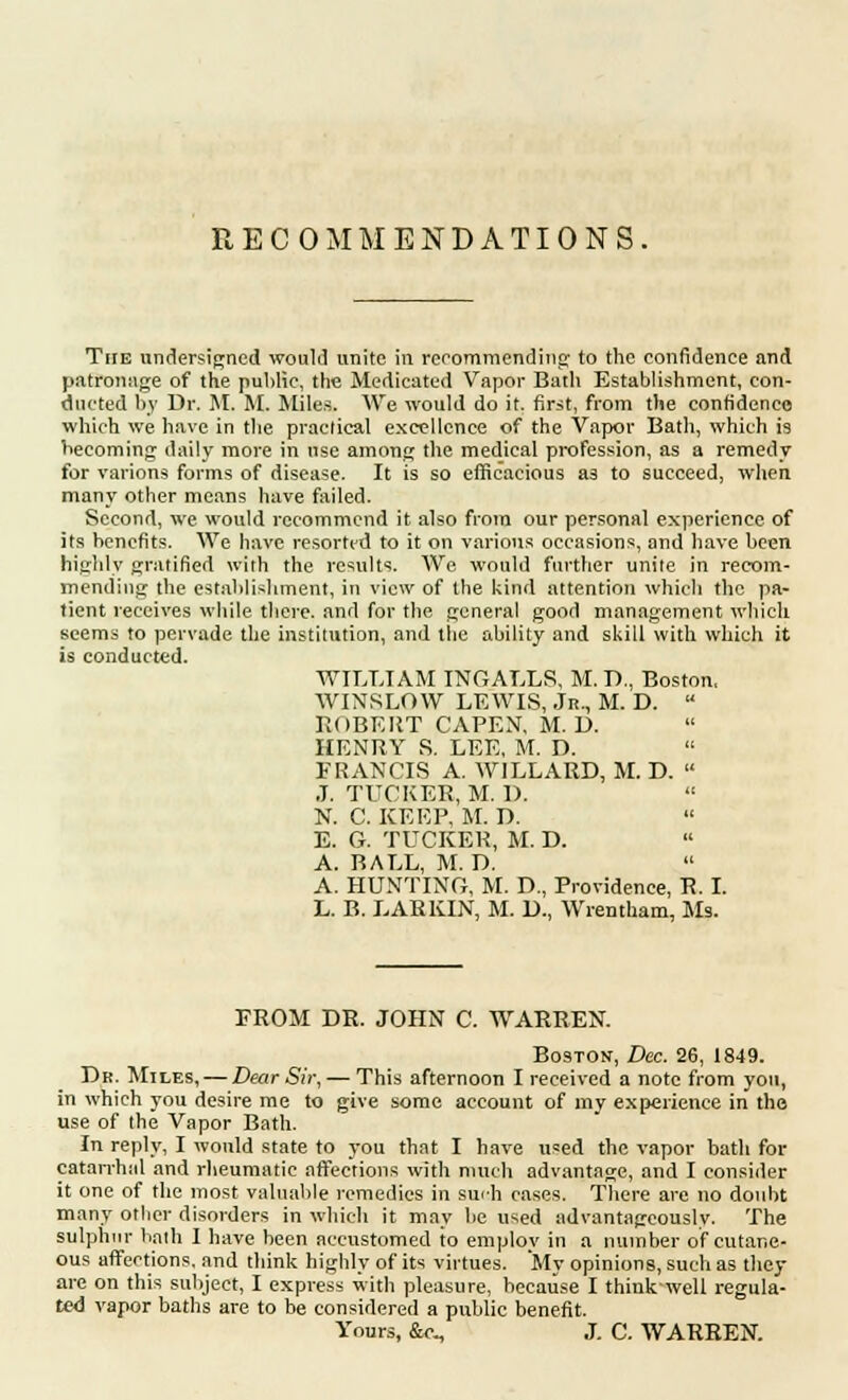 RECOMMENDATIONS. The undersigned would unite in recommending to the confidence and patronage of the public, the Medicated Vapor Bath Establishment, con- ducted by Dr. M. M. Miles. We would do it. first, from the confidence which we have in the practical excellence of the Vapor Bath, which is becoming daily more in use among the medical profession, as a remedy for varions forms of disease. It is so efficacious as to succeed, when many other means have failed. Second, we would recommend it also from our personal experience of its benefits. We have resorted to it on various occasions, and have been highly gratified with the results. We would further unite in recom- mending the establishment, in view of the kind attention which the pa- tient receives while there, and for the general good management which seems to pervade the institution, and the ability and skill with which it is conducted. WILLIAM INGALLS, M. D., Boston, WINSLOW LEWIS, Jr., M. D. u ROBERT CAPEN, M. D. HENRY S. LEE, M. D. FRANCIS A. WILLARD, M. D.  J. TUCKER, M. D. N. C. KEEP, M. D. E. G. TUCKER, M. D. A. BALL, M. D. A. HUNTING, M. D., Providence, R. I. L. B. LARKIN, M. D., Wrentham, Ms. PROM DR. JOHN C. WARREN. Boston, Dec. 26, 1849. Dr. Miles, — Dear Sir, — This afternoon I received a note from you, in which you desire me to give some account of my experience in the use of the Vapor Bath. In reply, I would state to you that I have used the vapor bath for catarrhal and rheumatic affections with much advantage, and I consider it one of the most valuable remedies in surh cases. There are no doubt many other disorders in which it may be used advantageously. The sulphur bath I have been accustomed to employ in a number of cutane- ous affections, and think highly of its virtues. My opinions, such as they are on this subject, I express with pleasure, because I think-well regula- ted vapor baths are to be considered a public benefit. Yours, &c, J. C. WARREN.