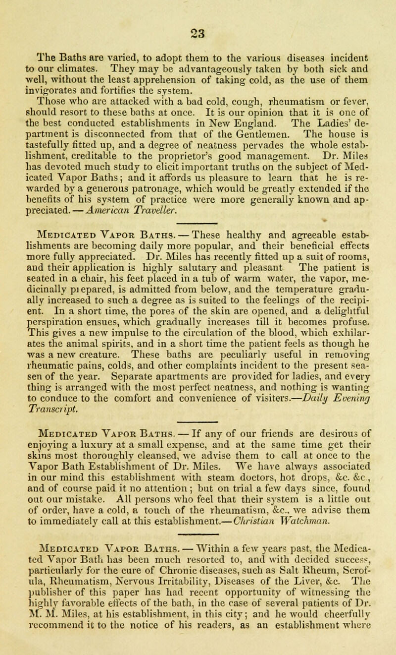 The Baths are varied, to adopt them to the various diseases incident to our climates. They may be advantageously taken by both sick and well, without the least apprehension of taking cold, as the use of them invigorates and fortifies the system. Those who are attacked with a bad cold, cough, rheumatism or fever, should resort to these baths at once. It is our opinion that it is one of the best conducted establishments in New England. The Ladies' de- partment is disconnected from that of the Gentlemen. The house is tastefully fitted up, and a degree of neatness pervades the whole estab- lishment, creditable to the proprietor's good management. Dr. Miles has devoted much study to elicit important truths on the subject of Med- icated Vapor Baths; and it affords us pleasure to learn that he is re- warded by a generous patronage, which would be greatly extended if the benefits of his system of practice were more generally known and ap- preciated.— American Traveller. Medicated Vapor Baths. — These healthy and agreeable estab- lishments are becoming daily more popular, and their beneficial effects more fully appreciated. Dr. Miles has recently fitted up a suit of rooms, and their application is highly salutary and pleasant The patient is seated in a chair, his feet placed in a tub of warm water, the vapor, me- dicinally pi epared, is admitted from below, and the temperature gradu- ally increased to such a degree as is suited to the feelings of the recipi- ent. In a short lime, the pores of the skin are opened, and a delightful perspiration ensues, which gradually increases till it becomes profuse. This gives a new impulse to the circulation of the blood, which exhilar- ates the animal spirits, and in a short time the patient feels as though he was a new creature. These baths are peculiarly useful in removing rheumatic pains, colds, and other complaints incident to the present sea- sen of the year. Separate apartments are provided for ladies, and every thing is arranged with the most perfect neatness, and nothing is wanting to conduce to the comfort and convenience of visiters.—Daily Evening Transcript. Medicated Vapok Baths. — If any of our friends are desirous of enjoying a luxury at a small expense, and at the same time get their skins most thoroughly cleansed, we advise them to call at once to the Vapor Bath Establishment of Dr. Miles. We have always associated in our mind this establishment with steam doctors, hot drops, &c. &c, and of course paid it no attention ; but on trial a few days since, found out our mistake. All persons who feel that their system is a little out of order, have a cold, a touch of the rheumatism, &c, we advise them to immediately call at this establishment.—Christian Watchman. Medicated Vapor Baths. — Within a few years past, the Medica- ted Vapor Bath has been much resorted to, and with decided success, particularly for the cure of Chronic diseases, such as Salt Rheum, Scrof- ula, Rheumatism, Nervous Irritability, Diseases of the Liver, &c. The publisher of this paper has had recent opportunity of witnessing the highly favorable effects of the bath, in the case of several patients of Dr. M. M. Miles, at his establishment, in this city; and he would cheerfully recommend it to the notice of his readers, as an establishment where