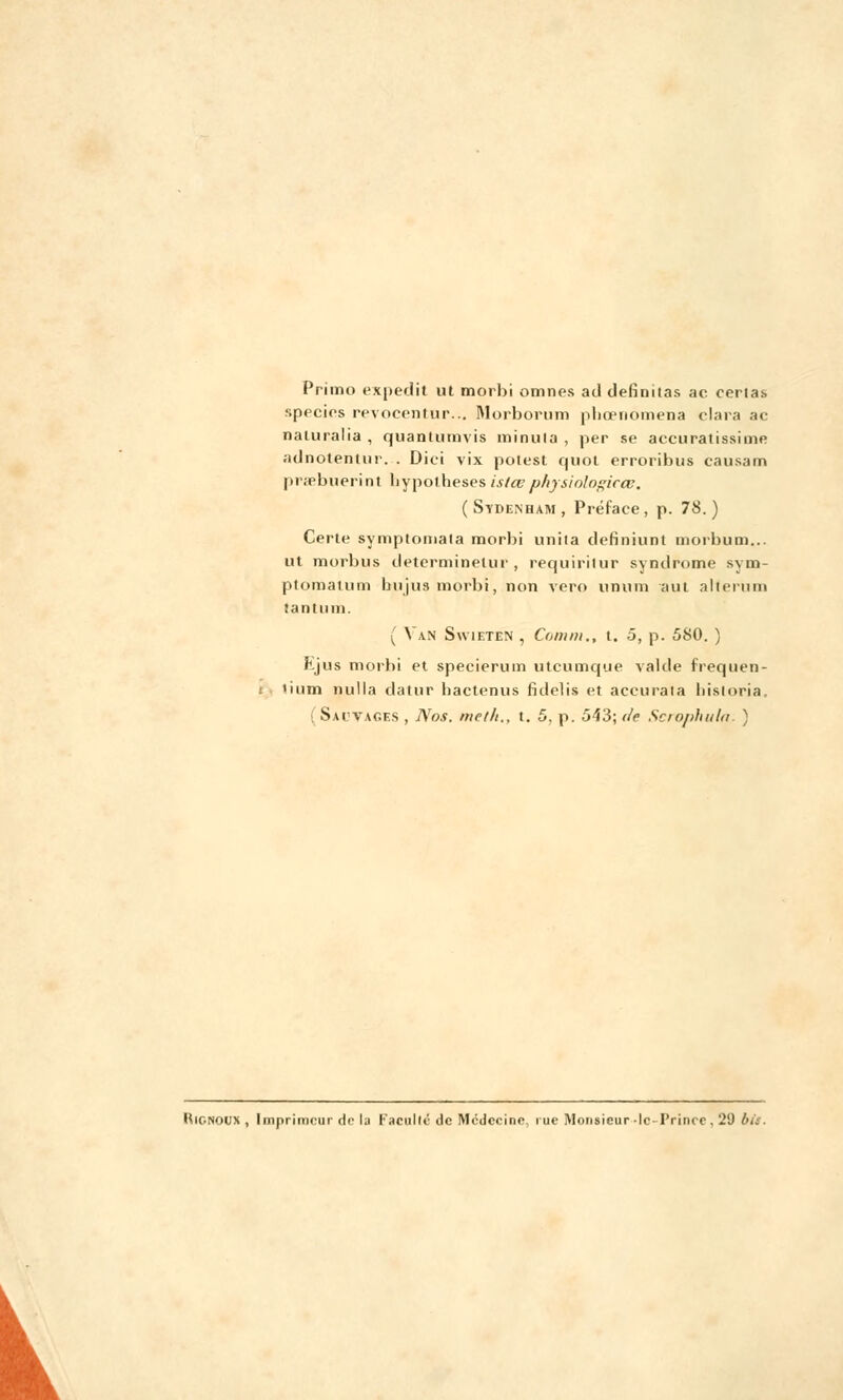 Primo expedit ut morbi omnes ad definitas ac certas specics revocentur... Morborum phœnomena clara ac naluralia , quantumvis minuta , per se accuratissime adnotentur. . Dici vix potest quoi erroribus eau sa m prsebuerint hypothèses islcvphysiologicœ. ( Sydenham , Préface , p. 78. ) Certe symptomata morbi unita definiunt morbum... ut morbus determinetur , requiritur syndrome sym- ptomaium bujus morbi, non vero unum aut alterum tantiim. ( Van Swieten , Connu., t. 5, p. 580. ) f.jus morbi et specierum utcumque valde frequen- tium nulla datur hactenus fidelis et accurata liistoria. ( Saivac.es , Nos. me/h., t. 5, p. 543; de Scrophula. ) Hignoux , Imprimeur de la Faculté de Médecine, rue Monsieur-le-Prince, 29 bit. V