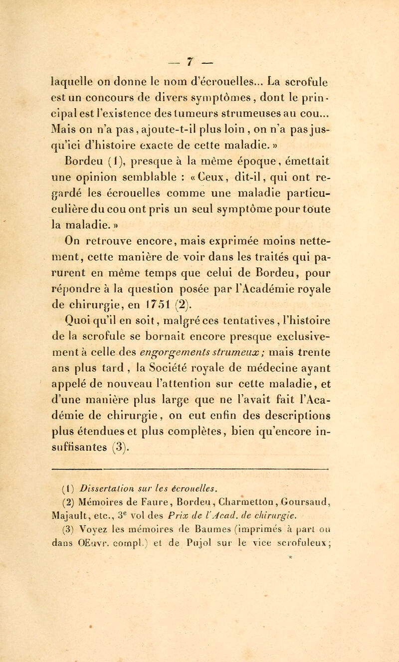 laquelle on donne le nom d'écrouelles... La scrofule est un concours de divers symptômes , dont le prin- cipal est l'existence des tumeurs strumeusesau cou... Mais on n'a pas, ajoute-t-il plus loin , on n'a pas jus- qu'ici d'histoire exacte de cette maladie. » Bordeu (1), presque à la même époque, émettait une opinion semblable : «Ceux, dit-il, qui ont re- gardé les écrouelles comme une maladie particu- culièreducouont pris un seul symptôme pour toute la maladie. » On retrouve encore, mais exprimée moins nette- ment, cette manière de voir dans les traités qui pa- rurent en même temps que celui de Bordeu, pour répondre à la question posée par l'Académie royale de chirurgie, en 1751 (2). Quoi qu'il en soit, malgré ces tentatives , l'histoire de la scrofule se bornait encore presque exclusive- ment à celle des engorgements strumeux; mais trente ans plus tard , la Société royale de médecine ayant appelé de nouveau l'attention sur cette maladie, et d'une manière plus large que ne l'avait fait l'Aca- démie de chirurgie, on eut enfin des descriptions plus étendues et plus complètes, bien qu'encore in- suffisantes (3). (!) Dissertation sur les écrouelles. (2) Mémoires de Faure, Bordeu, Charruetlon, Goursaud, Majault, etc., 3e vol des Prix de l'Acad. de chirurgie. (3) Voyez les mémoires de Baumes (imprimés à pari ou dans OEuvr. compl.) et de Pujol sur le vice scrofuleux;