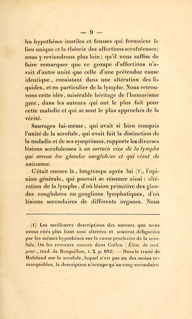 les hypothèses inutiles et fausses qui formaient le lien unique et la théorie des affections scrofuleuses; nous y reviendrons plus loin ; qu'il nous suffise de faire remarquer que ce groupe d'affections n'a- vait d'autre unité que celle d'une prétendue cause identique, consistant dans une altération des li- quides, et en particulier de la lymphe. Nous retrou- vons cette idée, misérable héritage de l'humorisme grec, dans les auteurs qui ont le plus fait pour cette maladie et qui se sont le plus approchés de la vérité. Sauvages lui-même, qui avait si bien compris l'unité de la scrofule, qui avait fait la distinction de la maladie et de ses symptômes, rapporte les diverses lésions scrofuleuses à un certain vice de la lymplie qui arrose les glandes conglob^es et qui vient de naissance. C'était encore là, longtemps après lui (1), l'opi- nion générale, qui pouvait se résumer ainsi : alté- ration de la lymphe, d'où lésion primitive des glan- des conglobées ou ganglions lymphatiques, d'où lésions secondaires de différents organes. Nous (t) Les meilleures descriptions des auteurs que nous avons cités plus haut sont altérées et souvent défigurées par les mêmes hypothèses sur la cause prochaine de la scro- fule. On les retrouve encore dans Cullen (Élém. Je méd. prat., trad. de Bosquillou, t. 2, p. 602). — Dans le traité de Hufeland sur la scrofule, lequel n'est pas un des moins re- marquables, la description n'occupe qu'un rang secondaire,