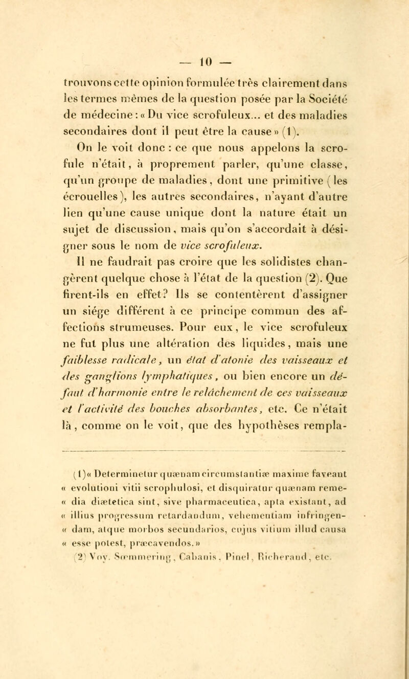 trouvons cet te opinion formulée très clairement dans les termes mêmes de la question posée par la Société de médecine : « Du vice scrofuleux... et des maladies secondaires dont il peut être la cause» (1). On le voit donc : ce que nous appelons la scro- fule n'était, à proprement parler, qu'une classe, qu'un groupe de maladies, dont une primitive (les écrouelles), les autres secondaires, n'ayant d'autre lien qu'une cause unique dont la nature était un sujet de discussion, mais qu'on s'accordait à dési- gner sous le nom de vice scrofuleux. Il ne faudrait pas croire que les solidistes chan- gèrent quelque chose à l'état de la question (2). Que firent-ils en effet? Ils se contentèrent d'assigner un siège différent à ce principe commun des af- fections strumeuses. Pour eux, le vice scrofuleux ne fut plus une altération des liquides, mais une faiblesse radicale, un état d'atonie des vaisseaux et des ganglions lymphatiques, ou bien encore un dé- faut d'harmonie entre le relâchement de ces vaisseaux et l'activité des bouches absorbantes, etc. Ce n'était là, comme on le voit, que des hypothèses rempla- {[)« Determinelur qusenanQcircumsIanlise maxime faveaut « evolufioni vitii scrophulosi, et disquiratur quaenam reme- « dia diaetetica sint, sive pharmaeeulica, apta existant, ad « illius progressum retard a ml uni, velicmeuliam iuFi injjen- « dam, alque moihos secundarios, cujus vilium illud causa « esse polest, praoeavendos.» 2) Ndv. Sœmmering, Cabanis. Pinel, RicheraocT, etc