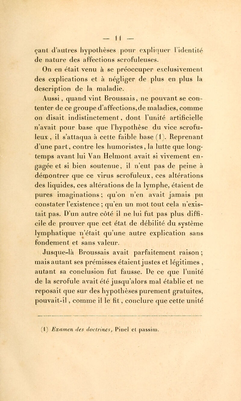 çant d'autres hypothèses pour expliquer l'identité de nature des affections scrofuleuses. On en était venu à se préoccuper exclusivement des explications et à négliger de plus en plus la description de la maladie. Aussi, quand vint Broussais, ne pouvant se con- tenter de ce groupe d'affections,de maladies, comme on disait indistinctement, dont l'unité artificielle n'avait pour base que l'hypothèse du vice scrofu- leux , il s'attaqua à celte faible base (1). Reprenant d'une part, contre les humoristes, la lutte que long- temps avant lui Van Helmont avait si vivement en- gagée et si bien soutenue, il n'eut pas de peine à démontrer que ce virus scrofuleux, ces altérations des liquides, ces altérations de la lymphe, étaient de pures imaginations ; qu'on n'en avait jamais pu constater l'existence ; qu'en un mot tout cela n'exis- tait pas. D'un autre côté il ne lui fut pas plus diffi- cile de prouver que cet état de débilité du système lymphatique n'était qu'une autre explication sans fondement et sans valeur. Jusque-là Broussais avait parfaitement raison ; mais autant ses prémisses étaient justes et légitimes , autant sa conclusion fut fausse. De ce que l'unité de la scrofule avait été jusqu'alors mal établie et ne reposait que sur des hypothèses purement gratuites, pouvait-il, comme il le fit, conclure que cette unité 1) Examen des doctrines, Pinel el passim.