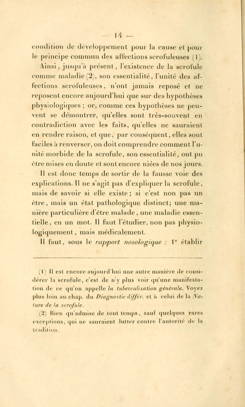 condition île développement pour la cause et pour le principe commun des affections scrofuleuses (I). Ainsi, jusqu'à présent, l'existence de la scrofule comme maladie (2), son essentialité, l'unité des af- fections scrofuleuses, n'ont jamais reposé et ne reposent encore aujourd'hui que sur des hypothèses physiologiques ; or, comme ces hypothèses ne peu- vent se démontrer, qu'elles sont très-souvent en contradiction avec les faits, qu'elles ne sauraient en rendre raison, et que, par conséquent, elles sont faciles à renverser, on doit comprendre comment l'u- nité morbide de la scrofule, son essentialité, ont pu être mises en doute et sont encore niées de nos jours. 11 est donc temps de sortir de la fausse voie des explications. Il ne s'agit pas d'expliquer la scrofule, mais de savoir si elle existe ; si c'est non pas un être, mais un état pathologique distinct; une ma- nière particulière d'être malade, une maladie essen- tielle, en un mot. 11 faut l'étudier, non pas physio- logiquement, mais médicalement. Il faut, sous le rapport nosologique : 1° établir (1) H est encore aujourd'hui une autre manière de consi- dérer la scrofule, c'est de n'y plus voir qu'une manifesta- tion de ce qu'on appelle la tuberculisation générale. Voyez plus loin au chap. du Diagnostic diffèr. et à celui de la Na- ture de la scrofule. (2) Bien qu'admise de tout temps, sauf quelques rares exceptions, qui ne sauraient lutter contre l'autorité de la tradition.