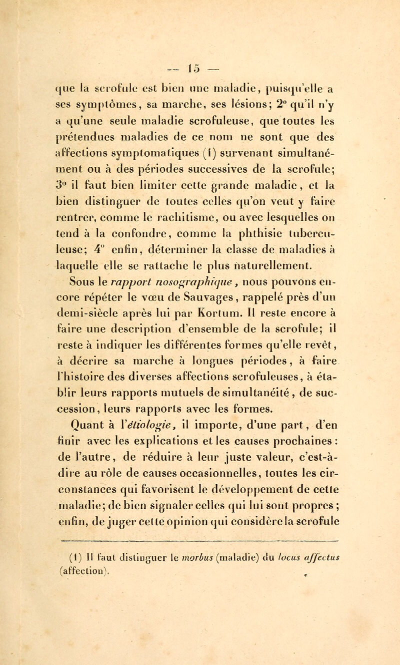 que la scrofule est bien une maladie, puisqu'elle a ses symptômes, sa marche, ses lésions; 2° qu'il n'y a qu'une seule maladie scrofuleuse, que toutes les prétendues maladies de ce nom ne sont que des affections syraptomatiques (f) survenant simultané- ment ou à des périodes successives de la scrofule; 3° il faut bien limiter cette grande maladie, et la bien distinguer de toutes celles qu'on veut y faire rentrer, comme le rachitisme, ou avec lesquelles on tend à la confondre, comme la phthisie tubercu- leuse; 4° enfin, déterminer la classe de maladies à laquelle elle se rattache le plus naturellement. Sous le rapport nosographicjue, nous pouvons en- core répéter le vœu de Sauvages , rappelé près d'un demi-siècle après lui par Kortum. Il reste encore à faire une description d'ensemble de la scrofule; il reste à indiquer les différentes formes qu'elle revêt, à décrire sa marche à longues périodes, à faire l'histoire des diverses affections scrofuleuses, à éta- blir leurs rapports mutuels de simultanéité , de suc- cession, leurs rapports avec les formes. Quant à Yétiologie, il importe, d'une part, d'en finir avec les explications et les causes prochaines : de l'autre, de réduire à leur juste valeur, c'est-à- dire au rôle de causes occasionnelles, toutes les cir- constances qui favorisent le développement de cette maladie; de bien signaler celles qui lui sont propres ; enfin, de juger cette opinion qui considère la scrofule (1)11 faut distinguer le morùus (maladie) du locus affcctus (affection).