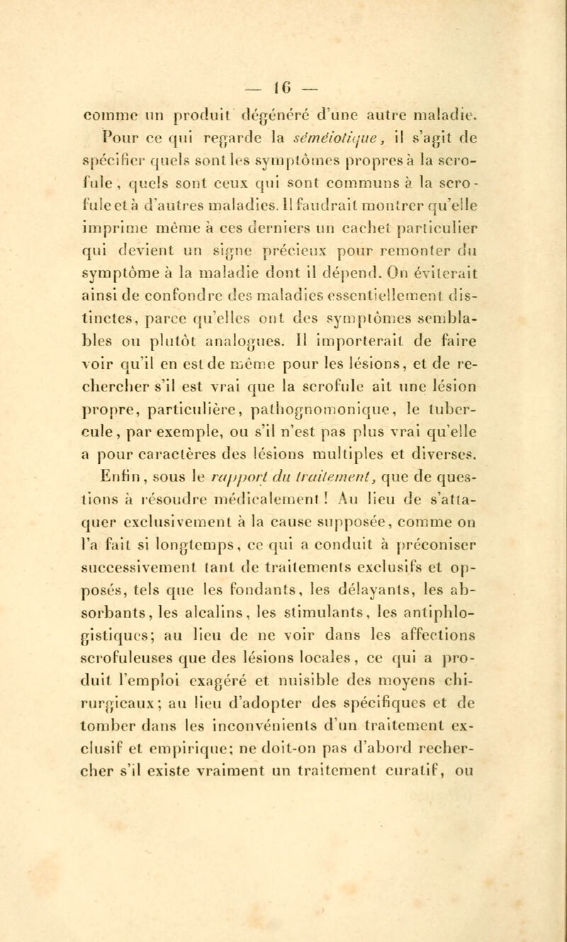 comme un produit dégénéré d'une autre maladie. Pour ce qui regarde la sémêiotique, il s'agit de spécifier quels sont les symptômes propres à la scro- fule, quels sont ceux qui sont communs à la scro- fule et à d'autres maladies. 1! faudrait montrer qu'elle imprime même à ces derniers un caehet particulier qui devient un signe précieux pour remonter du symptôme à la maladie dont il dépend. On éviterait ainsi de confondre des maladies essentiellement dis- tinctes, parce qu'elles ont des symptômes sembla- bles ou plutôt analogues. 11 importerait de faire voir qu'il en est de même pour les lésions, et de re- chercher s'il est vrai que la scrofule ait une lésion propre, particulière, pathognomonique, le tuber- cule, par exemple, ou s'il n'est pas plus vrai qu'elle a pour caractères des lésions multiples et diverses. Enfin , sous le rapport du traitement, que de ques- tions à résoudre médicalement! Au lieu de s'atta- quer exclusivement à la cause supposée, comme on l'a fait si longtemps, ce qui a conduit à préconiser successivement tant de traitements exclusifs et op- posés, tels que les fondants, les délayants, les ab- sorbants, les alcalins, les stimulants, les antiphlo- gistiqucs; au lieu de ne voir dans les affections scrofuleuses que des lésions locales, ce qui a pro- duit l'emploi exagéré et nuisible des moyens chi- rurgicaux; au lieu d'adopter des spécifiques et de tomber dans les inconvénients d'un traitement ex- clusif et empirique; ne doit-on pas d'abord recher- cher s'il existe vraiment un traitement curatif, ou