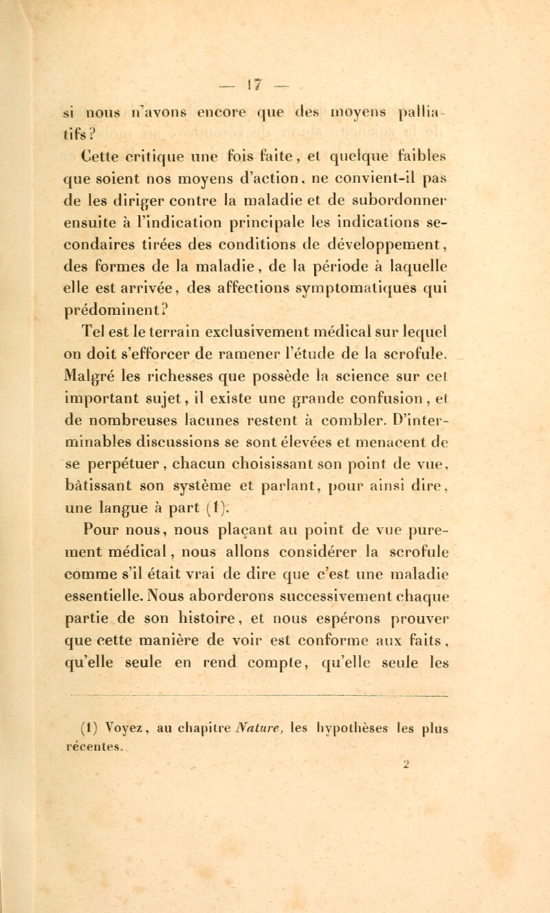 si nous n'avons encore que des moyens pallia tifs? Cette critique une fois faite, et quelque faibles que soient nos moyens d'action, ne convient-il pas de les diriger contre la maladie et de subordonner ensuite à l'indication principale les indications se- condaires tirées des conditions de développement, des formes de la maladie, de la période à laquelle elle est arrivée, des affections symptomatiques qui prédominent? Tel est le terrain exclusivement médical sur lequel on doit s'efforcer de ramener l'étude de la scrofule. Malgré les richesses que possède la science sur cet important sujet, il existe une grande confusion, et de nombreuses lacunes restent à combler. D'inter- minables discussions se sont élevées et menacent de se perpétuer, chacun choisissant son point de vue, bâtissant son système et parlant, pour ainsi dire, une langue à part (1). Pour nous, nous plaçant au point de vue pure- ment médical, nous allons considérer la scrofule comme s'il était vrai de dire que c'est une maladie essentielle. Nous aborderons successivement chaque partie de son histoire, et nous espérons prouver que cette manière de voir est conforme aux faits, qu'elle seule en rend compte, qu'elle seule les (1) Voyez, au chapitre Nature, les hypothèses les plus récentes. 2