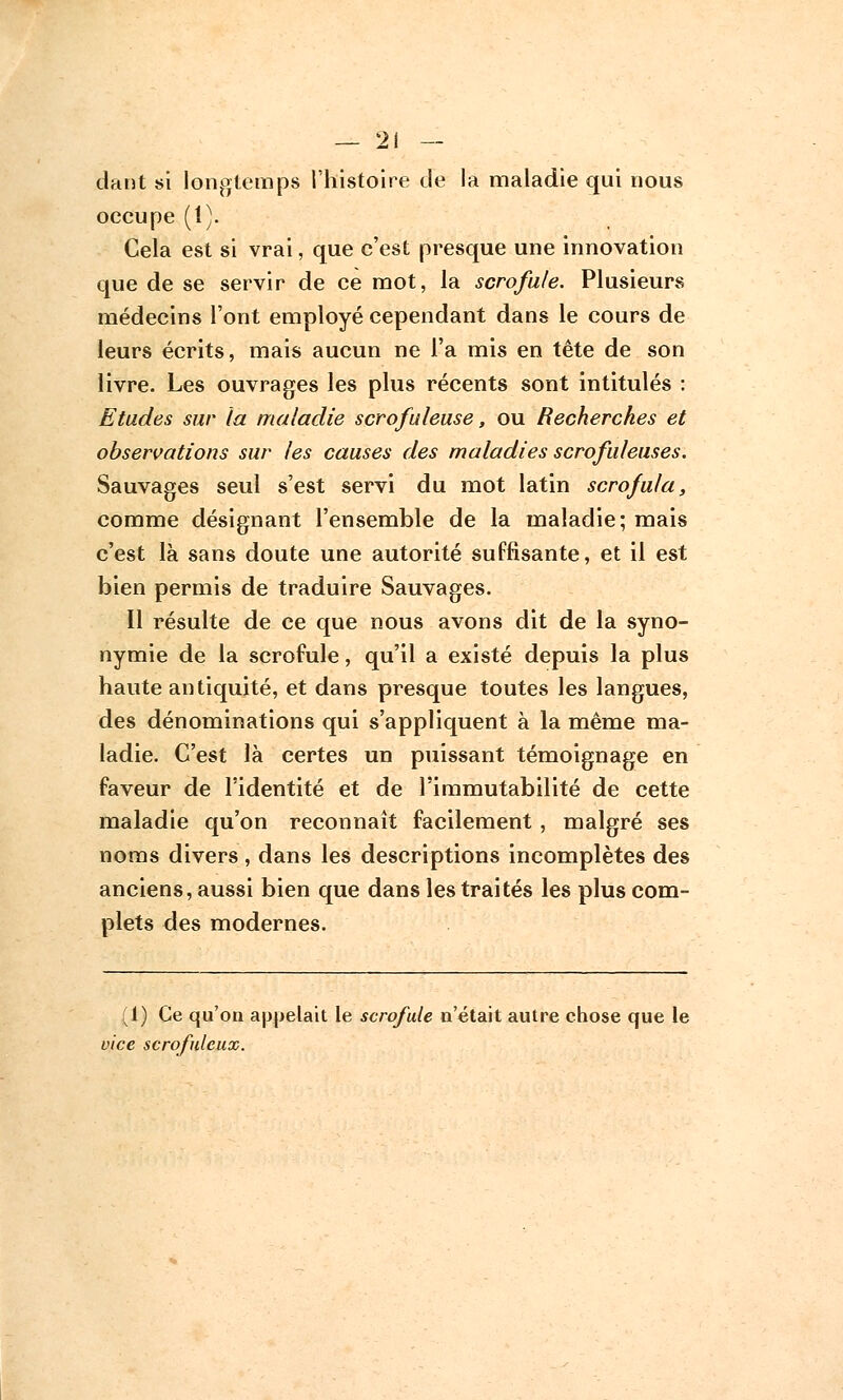 dant si longtemps l'histoire de la maladie qui nous occupe (1). Cela est si vrai, que c'est presque une innovation que de se servir de ce mot, la scrofule. Plusieurs médecins l'ont employé cependant dans le cours de leurs écrits, mais aucun ne l'a mis en tête de son livre. Les ouvrages les plus récents sont intitulés : Etudes sur la maladie scrofuleuse, ou Recherches et observations sur les causes des maladies scrofuleuses. Sauvages seul s'est servi du mot latin scrofula, comme désignant l'ensemble de la maladie; mais c'est là sans doute une autorité suffisante, et il est bien permis de traduire Sauvages. Il résulte de ce que nous avons dit de la syno- nymie de la scrofule, qu'il a existé depuis la plus haute antiquité, et dans presque toutes les langues, des dénominations qui s'appliquent à la même ma- ladie. C'est là certes un puissant témoignage en faveur de l'identité et de l'immutabilité de cette maladie qu'on reconnaît facilement, malgré ses noms divers, dans les descriptions incomplètes des anciens, aussi bien que dans les traités les plus com- plets des modernes. ;1) Ce qu'on appelait le scrofule n'était autre chose que le vice scrofulcux.