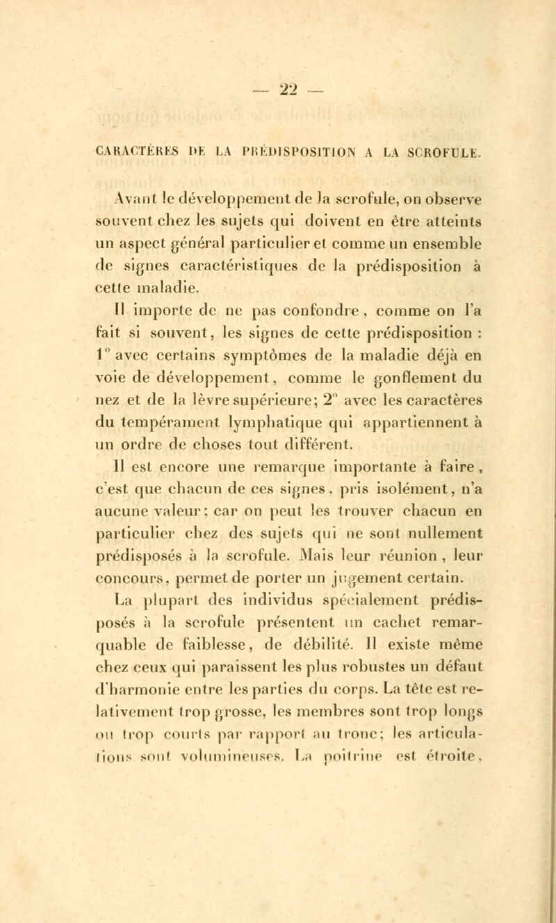 CARACTÈRES DE LA PRÉDISPOSITION A LA SCROFULE. Avant !e développement de Ja scrofule, on observe souvent chez les sujets qui doivent en être atteints un aspect général particulier et comme un ensemble de signes caractéristiques de la prédisposition à ceUe maladie. Il importe de ne pas confondre , comme on l'a fait si souvent, les signes de cette prédisposition : 1° avec certains symptômes de la maladie déjà en voie de développement, comme le gonflement du nez et de la lèvre supérieure; 2° avec les caractères du tempérament lymphatique qui appartiennent à un ordre de choses tout différent. 11 est encore une remarque importante à faire , c'est que chacun de ces signes, pris isolément, n'a aucune valeur: car on peut les trouver chacun en particulier chez des sujets qui ne sont nullement prédisposés à la scrofule. Mais leur réunion , leur concours, permet de porter un jugement certain. La plupart des individus spécialement prédis- posés à la scrofule présentent un cachet remar- quable de faiblesse, de débilité. Il existe même chez ceux qui paraissent les plus robustes un défaut d'harmonie entre les parties du corps. La tête est re- lativement trop grosse, les membres sont trop longs ou trop courts par rapport au tronc; les articula- lions son! volumineuses, La poitrine est étroite.