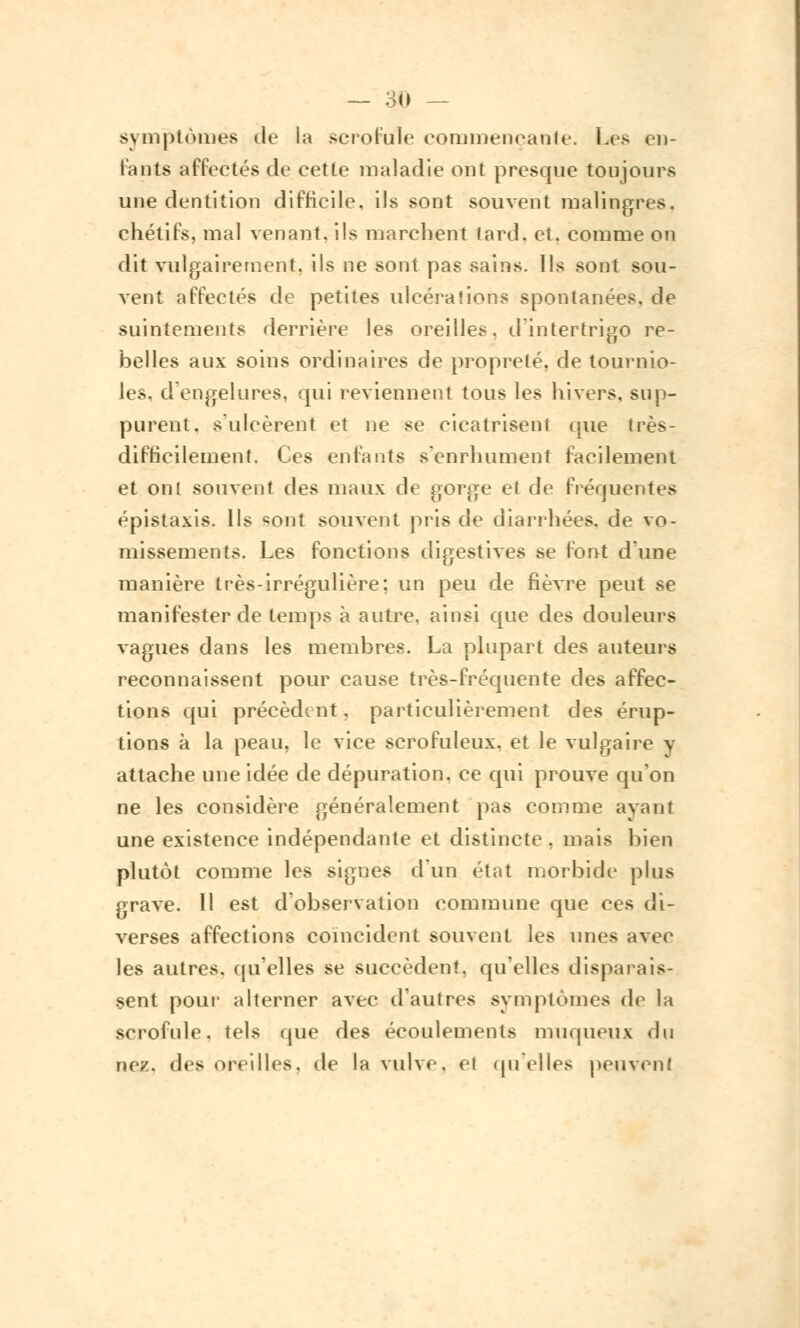 symptômes de la scrofule commençante. Les en- fants affectés de cette maladie ont presque toujours une dentition difficile, ils sont souvent malingres, chétifs, mal venant, ils marchent lard. et. comme on dit vulgairement, ils ne sont pas sains. Ils sont sou- vent affectés de petites ulcérations spontanées, de suintements derrière les oreilles, d'intertrigo re- belles aux soins ordinaires de propreté, de tournio- les, d'engelures, qui reviennent tons les hivers, sup- purent, s'ulcèrent et ne se cicatrisent que très- difficilement. Ces enfants s'enrhument facilement et onl souvent des maux de gorge et de fréquentes épistaxis. Ils «ont souvent pris de diarrhées, de vo- missements. Les fonctions digestives se font d'une manière très-irrégulière: un peu de fièvre peut se manifester de temps à autre, ainsi que des douleurs vagues dans les membres. La plupart des auteurs reconnaissent pour cause très-fréquente des affec- tions qui précèdent. particulièrement des érup- tions à la peau, le vice scrofuleux. et le vulgaire v attache une idée de dépuration, ce qui prouve qu'on ne les considère généralement pas comme avant une existence indépendante et distincte . mais bien plutôt comme les signes d'un état morbide plus grave. Il est d'observation commune que ces di- verses affections coïncident souvent les unes avec les autres, qu'elles se succèdent, qu'elles disparais- sent pour alterner avec d'autres symptômes de la scrofule, tels que des écoulements muqueux du nez, des •titilles, de la vulve, h qu'elles peuvent