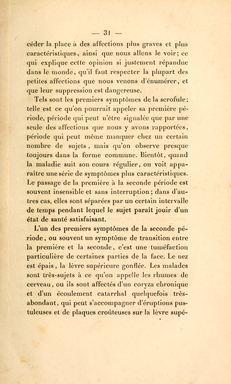 céder la place à des affections plus graves et plus caractéristiques, ainsi que nous allons le voir; ce qui explique cette opinion si justement répandue dans le monde, qu'il faut respecter la plupart des petites affections que nous venons d'énumérer, et que leur suppression est dangereuse. Tels sont les premiers symptômes de la scrofule; telle est ce qu'on pourrait appeler sa première pé- riode, période qui peut n'être signalée que par une seule des affections que nous y avons rapportées, période qui peut même manquer chez un certain nombre de sujets , mais qu'on observe presque toujours dans la forme commune. Bientôt, quand la maladie suit son cours régulier, on voit appa- raître une série de symptômes plus caractéristiques. Le passage de la première à la seconde période est souvent insensible et sans interruption ; dans d'au- tres cas, elles sont séparées par un certain intervalle de temps pendant lequel le sujet paraît jouir d'un état de santé satisfaisant. L'un des premiers symptômes de la seconde pé- riode , ou souvent un symptôme de transition entre la première et la seconde, c'est une tuméfaction particulière de certaines parties de la face. Le nez est épais, la lèvre supérieure gonflée. Les malades sont très-sujets à ce qu'on appelle les rhumes de cerveau, ou ils sont affectés d'un coryza chronique et d'un écoulement catarrhal quelquefois très- abondant, qui peut s'accompagner d'éruptions pus- tuleuses et de plaques croûteuses sur la lèvre supé-