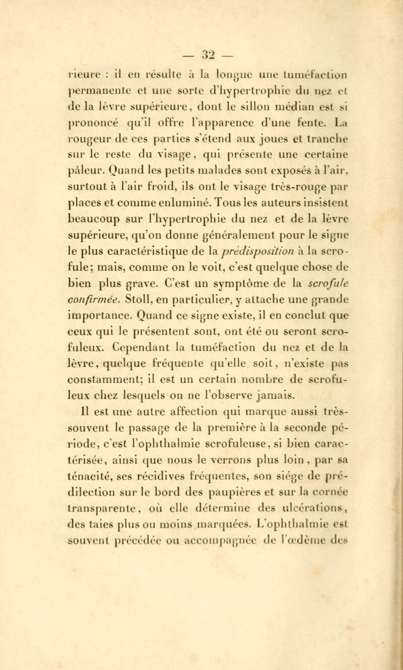 rieure : il en résulte à la longue une tuméfaction permanente et une sorte d'hypertrophie du nez el de la lèvre supérieure, dont le sillon médian est si prononcé qu'il offre l'apparence d'une fente. Lh rougeur de ces parties s'étend aux joues et tranche sur le reste du visage, qui présente une certaine pâleur. Quand les petits malades sont exposés à l'air, surtout à l'air froid, ils ont le visage très-rouge par places et comme enluminé. Tous les auteurs insistent beaucoup sur l'hypertrophie du nez et de la lèvre supérieure, qu'on donne généralement pour le signe le plus caractéristique de la prédisposition à la scro- fule; mais, comme on le voit, c'est quelque chose de bien plus grave. C'est un symptôme de la scrofule confirmée. Stoll, en particulier, y attache une grande importance. Quand ce signe existe, il en conclut que ceux qui le présentent sont, ont été ou seront scro- fuleux. Cependant la tuméfaction du nez et de la lèvre, quelque fréquente quelle soit, n'existe pas constamment; il est un certain nombre de scrofu- leux chez lesquels on ne l'observe jamais. Il est une autre affection qui marque aussi très- souvent le passage de la première à la seconde pé- riode, c'est l'ophthalmie scrofuleuse, si bien carac- térisée, ainsi que nous le verrons plus loin , par sa ténacité, ses récidives fréquentes, son siège de pré- dilection sur le bord des paupières et sur la cornée transparente, où elle détermine des ulcérations, des taies pinson moins marquées. L'ophthalmie est souvent précédée ou accompagnée de l'œdème des