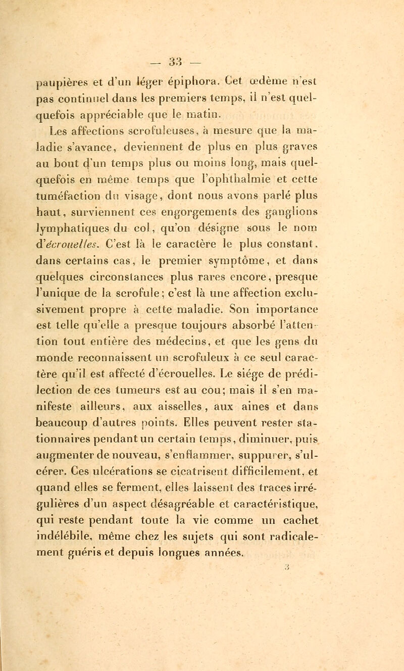 paupières et d'un léger épipliora. Cet œdème n'est pas continuel dans les premiers temps, il n'est quel- quefois appréciable que le matin. Les affections scrofuleuses, à mesure que la ma- ladie s'avance, deviennent de plus en plus graves au bout 4 un temps plus ou moins long, mais quel- quefois en même temps que l'ophtiialmie et cette tuméfaction du visage, dont nous avons parlé plus haut, surviennent ces engorgements des ganglions lymphatiques du col, qu'on désigne sous le nom à'écrouelles. C'est là le caractère le plus constant, dans certains cas, le premier symptôme, et dans quelques circonstances plus rares encore, presque l'unique de la scrofule; c'est là une affection exclu- sivement propre à cette maladie. Son importance est telle qu'elle a presque toujours absorbé l'atten- tion tout entière des médecins, et que les gens du monde reconnaissent un scrofuleux à ce seul carac- tère qu'il est affecté d'écrouelles. Le siège de prédi- lection de ces tumeurs est au cou; mais il s'en ma- nifeste ailleurs, aux aisselles, aux aines et dans beaucoup d'autres points. Elles peuvent rester sta- tionnaires pendant un certain temps, diminuer', puis augmenter de nouveau, s'enflammer, suppurer, s'ul- cérer. Ces ulcérations se cicatrisent difficilement, et quand elles se ferment, elles laissent des traces irré- gulières d'un aspect désagréable et caractéristique, qui reste pendant toute la vie comme un cachet indélébile, même chez les sujets qui sont radicale- ment guéris et depuis longues années.