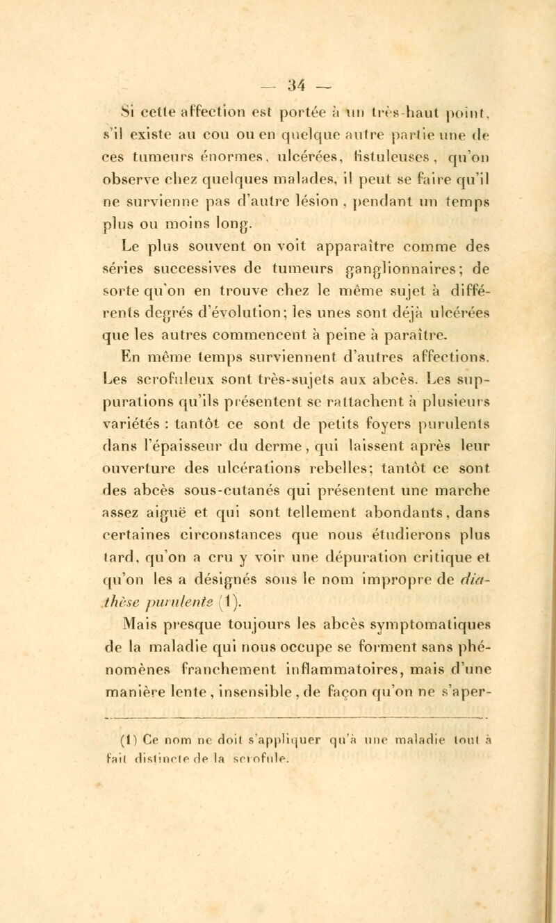 Si cette affection est portée à Un très haut point, s'il existe au cou ou en quelque autre partie une rie ces tumeurs énormes, ulcérées, iisluleuses , qu'on observe chez quelques malades, il peut se faire qu'il ne survienne pas d'autre lésion , pendant un temps plus ou moins long. Le plus souvent on voit apparaître comme des séries successives de tumeurs ganglionnaires; de sorte qu'on en trouve chez le même sujet à diffé- rents degrés d'évolution; les unes sont déjà ulcérées que les autres commencent à peine à paraître. En même temps surviennent d'autres affections. Les scrofuleux sont très-sujets aux abcès. Les sup- purations qu'ils présentent se rattachent à plusieurs variétés : tantôt ce sont de petits foyers purulents dans l'épaisseur du derme, qui laissent après leur ouverture des ulcérations rebelles; tantôt ce sont des abcès sous-cutanés qui présentent une marche assez aiguë et qui sont tellement abondants, dans certaines circonstances que nous étudierons plus lard, qu'on a cru y voir une dépuration critique et qu'on les a désignés sous le nom impropre de dia- thèse purulente (1). Mais presque toujours les abcès symptomaliques de la maladie qui nous occupe se forment sans phé- nomènes franchement inflammatoires, mais d'une manière lente , insensible , de façon qu'on ne s'aper- (1) Ce nom ne doit s'appliquer qu'à une maladie tout à fait distincte de la scrofule.