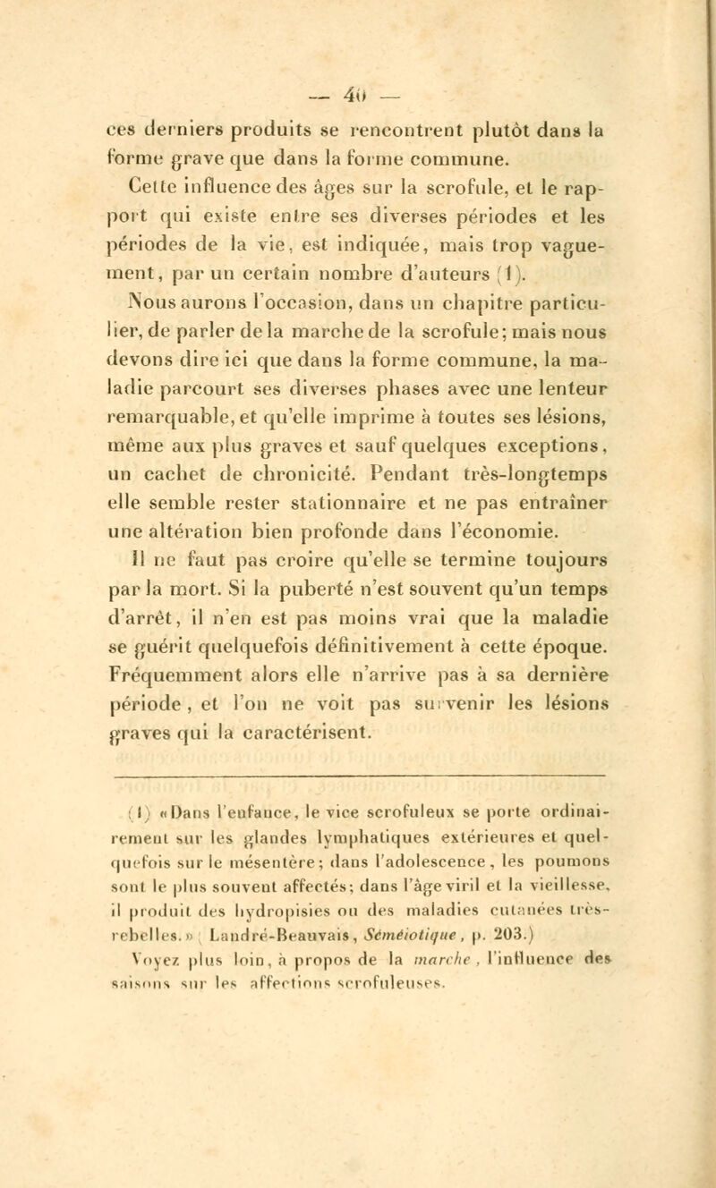 ces derniers produits se rencontrent plutôt dans la forme grave que dans la forme commune. Cette influence des âges sur la scrofule, et le rap- port qui existe entre ses diverses périodes et les périodes de la vie, est indiquée, mais trop vague- ment, par un certain nombre d'auteurs (1). Nous aurons l'occasion, dans un chapitre particu- lier, de parler delà marche de la scrofule; mais nous devons dire ici que dans la forme commune, la ma- ladie parcourt ses diverses phases avec une lenteur remarquable, et qu'elle imprime à toutes ses lésions, même aux plus graves et sauf quelques exceptions, un cachet de chronicité. Pendant très-longtemps elle semble rester stationnaire et ne pas entraîner une altération bien profonde dans l'économie. 11 ne faut pas croire qu'elle se termine toujours par la mort. Si la puberté n'est souvent qu'un temps d'arrêt, il n'en est pas moins vrai que la maladie se guérit quelquefois définitivement à cette époque. Fréquemment alors elle n'arrive pas à sa dernière période, et l'on ne voit pas survenir les lésions graves qui la caractérisent. i «Dans l'enfance, le vice scrofuleux se porte ordinai- rement sur les glandes lymphatiques extérieures et quel- quefois sur le mésentère; dans l'adolescence, les poumons sont le plus souvent affectés; dans l'âge viril et la vieillesse, il produit des hydropisies ou des maladies cutanées très- rebelles. » Landré-Beauvais , Séméiotique , p. 203.) Voyez plus loin, h propos de la marche, l'influence de* saisons sur les affections scrofuleuses