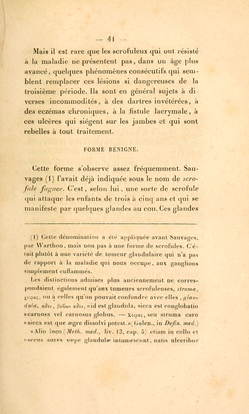 Mais il est rare que les scrofuleux qui ont résisté à la maladie ne présentent pas, dans un âge plus avancé, quelques phénomènes consécutifs qui sem- blent remplacer ces lésions si dangereuses de la troisième période. Ils sont en général sujets à di- verses incommodités, à des dartres invétérées, à des eczémas chroniques, à la fistule lacrymale, à ces ulcères qui siègent sur les jambes et qui sont rebelles à tout traitement. FORME BÉNIGNE. Cette forme s'observe assez fréquemment. Sau- vages (1) l'avait déjà indiquée sous le nom de scro- fule fugace. C'est, selon lui, une sorte de scrofule qui attaque les enfants de trois à cinq ans et qui se manifeste par quelques glandes au cou. Ces glandes (1) Cette dénomination a été appliquée avant Sauvages, par Warthon. mais non pas à une forme de scrofules. C'é- tait plutôt à une variété de tumeur glandulaire qui n'a pas de rapport à la maladie qui nous occupe, aux ganglions simplement enflammés. Les distinctions admises plus anciennement ne corres- pondaient également qu'aux tumeurs scrofuleuses, struma, xoipa;, ou à celles qu'on pouvait confondre avec elles , glan- dula, a^Ev, puSuv a<hv, «id est glandula, sicca est conglobatio «carnosa vel carnosus globus. —Xoipa;, seu struma caro «sicca est que eegre dissolvi potest.»^Galen., in Defin. mecl.) «Alio \oco (Meth. med., liv. 13, cap. 5, etiam in collo et serus a lires sœpe glandula3 intumescnnt, nalis ulceribus'