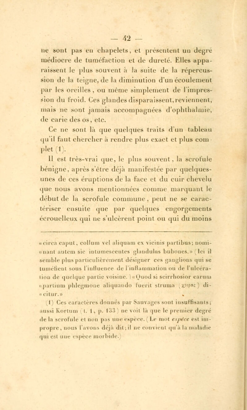 ne sont pas en chapelets, et présentent un degré médiocre de tuméfaction et de dureté. Elles appa- raissent le plus souvent à la suite de la répercus- sion de la teigne, de la diminution d'un écoulement par les oreilles, ou même simplement de l'impres- sion du froid. Ces glandes disparaissent, reviennent, mais ne sont jamais accompagnées d'ophthalmie, de carie des os, etc. Ce ne sont là que quelques traits d'un tableau qu'il faut chercher à rendre plus exact et plus coin plet 1 . 11 est très-vrai que, le plus souvent, la scrofule bénigne, après s'être déjà manifestée par quelques- unes de ces éruptions de la face et du cuir chevelu que nous avons mentionnées comme marquant le début de la scrofule commune , peut ne se carac- tériser ensuite que par quelques engorgements écrouelîeux qui ne s'ulcèrent point ou qui du moins «circa caput, eollum ve| aliquam ex viciuis partibus; Domi- ciliant autem sic iulumeseenles glandulas bubones.» Ici il semble plus particulièrement désigner ces ganglions qui se Luméfîent sous l'influence de l'inflammation ou de l'ulcéra- tion de quelque pat Lie voisine. )«Quod si scirrhosior earum «partium phlegmone aliquando Fuerit struma (x°ip*î) di-  citur.» I Ces caractères donnés par Sauvages sont insuffisants; aussi Kortum i. 1. p. 133 ne voit là que le premier degré de la scrofule et non pas une espèce. Le mot espèce est im- propre, nous l'avons déjà dit;il ne convient qu'à la maladie ■ pu esi une espèce moi bide.