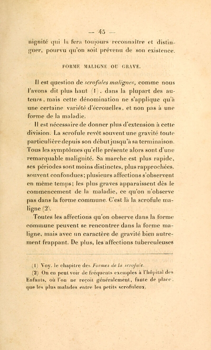 nignité qui la fera toujours reconnaître et distin- guer, pourvu qu'on soit prévenu de son existence. FORME MALIGNE OU GRAVE. II est question de scrofules malignes, comme nous l'avons dit plus haut (1). dans la plupart des au- teurs , mais cette dénomination ne s'applique qu'à une certaine variété d'écrouelles, et non pas à une forme de la maladie. Il est nécessaire de donner plus d'extension à cette division. La scrofule revêt souvent une gravité toute particulière depuis son début jusqu'à sa terminaison. Tous les symptômes qu'elle présente alors sont d'une remarquable malignité. Sa marche est plus rapide, ses périodes sont moins distinctes, plus rapprochées, souvent confondues; plusieurs affections s'observent en même temps; les plus graves apparaissent dès le commencement de la maladie, ce qu'on n'observe pas dans la forme commune. C'est là la scrofule ma- ligne (21 Toutes les affections qu'on observe dans la forme commune peuvent se rencontrer dans la forme ma- ligne, mais avec un caractère de gravité bien autre- ment frappant. De plus, les affections tuberculeuses (1) Voy. le chapitre des Formes de la scrofule. (2) On en peut voir de fréquents exemples à l'hôpital des Enfants, où l'on ne reçoit généralement, faute de place, que les plus malades entre les petits scrofuleux.