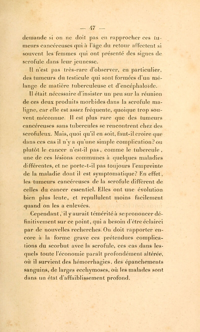 demande si on ne doit pas en rapprocher ces tu- meurs cancéreuses qui à l'âge du retour affectent si souvent les femmes qui ont présenté des signes de scrofule dans leur jeunesse. Il n'est pas très-rare d'observer, en particulier, des tumeurs du testicule qui sont formées d'un mé- lange de matière tuberculeuse et d'encéphaloïde. Il était nécessaire d'insister un peu sur la réunion de ces deux produits morbides dans la scrofule ma- ligne, car elle est assez fréquente, quoique trop sou- vent méconnue. Il est plus rare que des tumeurs cancéreuses sans tubercules se rencontrent chez des scrofuleux. Mais, quoi qu'il en soit, faut-il croire que dans ces cas il n'y a qu'une simple complication?ou plutôt le cancer n'est-il pas , comme le tubercule , une de ces lésions communes à quelques maladies différentes, et ne porte-t-il pas toujours l'empreinte de la maladie dont il est symptomatique? En effet, les tumeurs cancéreuses de la scrofule diffèrent de celles du cancer essentiel. Elles ont une évolution bien plus lente, et repullulent moins facilement quand on les a enlevées. Cependant, il y aurait témérité à se prononcer dé- finitivement sur ce point, qui a besoin d'être éclairci par de nouvelles recherches. On doit rapporter en- core à la forme grave ces prétendues complica- tions du scorbut, avec la scrofule, ces cas dans les- quels toute l'économie paraît profondément altérée, où il survient des hémorrhagies, des épanchements sanguins, de larges ecchymoses, où les malades sont dans un état d'affaiblissement profond.